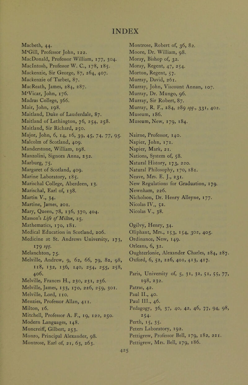 Macbeth, 44. M‘Gill, Professor John, 122. MacDonald, Professor William, 177, 304. Macintosh, Professor W. C., 178, 185. Mackenzie, Sir George, 87, 264, 407. Mackenzie of Tarbet, 87. MacReath, James, 284, 287. M‘Vicar, John, 176. Madras College, 366. Mair, John, 198. Maitland, Duke of Lauderdale, 87. Maitland of Lethington, 76, 254, 258. Maitland, Sir Richard, 250. Major, John, 6, 14, 16, 39, 45, 74, 77, 95. Malcolm of Scotland, 409. Mandcrstone, William, 198. Manzolini, Signora Anna, 232. Marburg, 75. Margaret of Scotland, 409. Marine Laboratory, 185. Marischal College, Aberdeen, 13. Marischal, Earl of, 138. Martin V., 34. Martine, James, 201. Mary, Queen, 78, 136, 370, 404. Masson’s Life of Milton, 25. Mathematics, 170, 181. Medical Education in Scotland, 206. Medicine at St. Andrews University, 173, 179 sqq. Melanchton, 75. Melville, Andrew, 9, 62, 66, 79, 82, 98, 118, 132, 136, 140, 254, 255, 258, 406. Melville, Frances H., 230, 231, 236. Melville, James, 133, 170, 226, 259, 301. Melville, Lord, no. Menzies, Professor Allan, 411. Milton, 16. Mitchell, Professor A. F., 19, 122, 250. Modern Languages, 148. Moncreiff, Gilbert, 253. Monro, Principal Alexander, 98. Montrose, Earl of, 21, 63, 263. Montrose, Robert of, 36, 82. Moore, Dr. William, 98. Moray, Bishop of, 32. Moray, Regent, 47, 254. Morton, Regent, 57. Murray, David, 261. Murray, John, Viscount Annan, 107. Murray, Dr. Mungo, 96. Murray, Sir Robert, 87. Murray, R. F., 284, 289 sqq., 331, 402. Museum, 186. Museum, New, 179, 184. Nairne, Professor, 140. Napier, John, 171. Napier, Mark, 21. Nations, System of, 58. Natural History, 173, 220. Natural Philosophy, 170, 181. Neave, Mrs. E. J., 231. New Regulations for Graduation, 179. Newnham, 226. Nicholson, Dr. Henry Alleyne, 177. Nicolas IV., 52. Nicolas V., 38. Ogilvy, Henry, 34. Oliphant, Mrs., 153, 154, 302, 405. Ordinance, New, 149. Orleans, 6, 32. Oughterlonie, Alexander Charles, 284, 287. Oxford, 6, 52, 226, 401, 413, 417. Paris, University of, 5, 31, 32, 51, 55, 77, 198, 232. Patras, 42. Paul II., 40. Paul III., 46. Pedagogy, 36, 37, 40, 42, 46, 77, 94, 98, 254. Perth, 15, 35. Peters Laboratory, 192. Pettigrew, Professor Bell, 179, 182, 221. Pettigrew, Mrs. Bell, 179, 186.