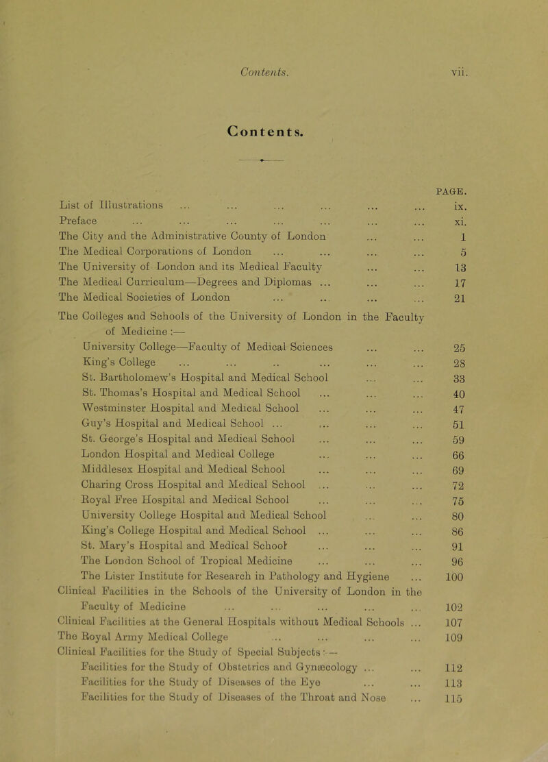 Contents. PAGE. List of Illustrations ... ... ... ... ... ... ix. Preface ... ... ... ... ... ... ... xi. The City and the Administrative County of London ... ... 1 The Medical Corporations of London ... ... ... ... 5 The University of London and its Medical Faculty ... ... 13 The Medical Curriculum—Degrees and Diplomas ... ... ... 17 The Medical Societies of London ... ... ... ... 21 The Colleges and Schools of the University of London in the Faculty of Medicine :— University College—Faculty of Medical Sciences King’s College St. Bartholomew’s Hospital and Medical School St. Thomas’s Hospital and Medical School Westminster Hospital and Medical School Guy’s Hospital and Medical School ... St. George’s Hospital and Medical School London Hospital and Medical College Middlesex Hospital and Medical School Charing Cross Hospital and Medical School Koyal Free Hospital and Medical School University College Hospital and Medical School King’s College Idospital and Medical School St. Mary’s Hospital and Medical School The London School of Tropical Medicine The Lister Institute for ^Research in Pathology and Hygiene Clinical Facilities in the Schools of the University of London in the Faculty of Medicine Clinical Facilities at the General Hospitals without Medical Schools ... The Royal Army Medical College Clinical Facilities for the Study of Special Subjects - — Facilities for the Study of Obstetrics and Gynuecology ... Facilities for the Study of Diseases of the Eye 25 28 33 40 47 51 59 66 69 72 75 80 86 91 96 100 102 107 109 112 113