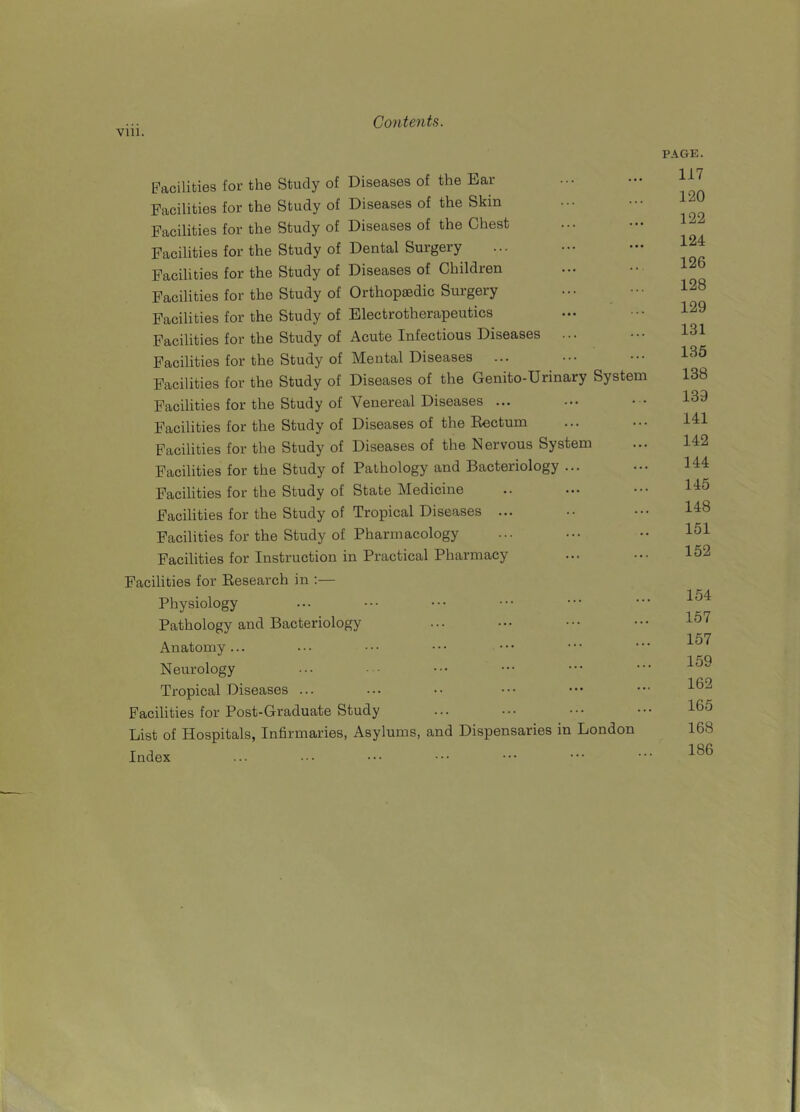 viii. Facilities for the Study of Diseases of the Ear Facilities for the Study of Diseases of the Skin Facilities for the Study of Diseases of the Chest Facilities for the Study of Dental Surgery Facilities for the Study of Diseases of Children Facilities for the Study of Orthopaedic Surgery Facilities for the Study of Electrotherapeutics Facilities for the Study of Acute Infectious Diseases ... Facilities for the Study of Mental Diseases Facilities for the Study of Diseases of the Genito-Urinary System Facilities for the Study of Venereal Diseases ... Facilities for the Study of Diseases of the Rectum Facilities for the Study of Diseases of the Nervous System Facilities for the Study of Pathology and Bacteriology ... Facilities for the Study of State Medicine Facilities for the Study of Tropical Diseases ... Facilities for the Study of Pharmacology Facilities for Instruction in Practical Pharmacy Facilities for Research in :— Physiology Pathology and Bacteriology Anatomy... Neurology Tropical Diseases ... Facilities for Post-Graduate Study List of Hospitals, Infirmaries, Asylums, and Dispensaries in London Index PAGE. 117 120 122 124 126 128 129 131 135 138 139 141 142 144 145 148 151 152 154 157 157 159 162 165 168 186