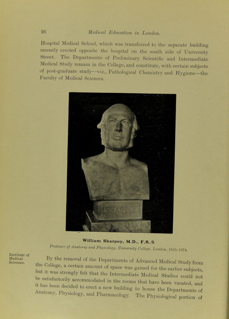 Hospital Medical School, which was transferred to the separate building recently erected opposite the hospital on the south side of University Street. The Departments of Preliminary Scientific and Intermediate Medical Study remain in the College, and constitute, with certain subjects of post-graduate study viz., Pathological Chemistry and Hygiene—the Faculty of Medical Sciences. Institute of Medical Sciences. tt imam anarpey, ProfessorofAnatomyandPhysiology, University College, London, 1S35-1874. ,, c n the rem0Val of the Departments of Advanced Medical Study from e o ege a certain amount of space was gained for the earlier subjects but , was strongly felt that the Intermediate Medical Stud.es could not be sat,sfactoniy accommodated in the rooms that have been vacated, and Anatomy Ph‘ f “?■ ? *° h°Se the Departments of ■ riatomy, 1 hys.ology, and Pharmacology. The Physiological portion of