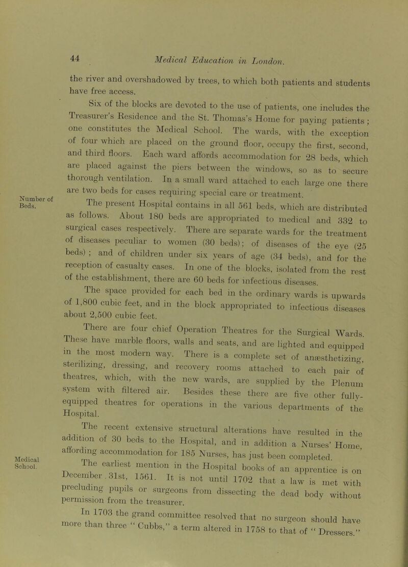 Number of Beds. Medical School. 44 Medical Education in London. the i ivei and overshadowed by trees, to which both patients and students have free access. Six of the blocks are devoted to the use of patients, one includes the Treasurer’s Eesidence and the St. Thomas’s Home for paying patients ; one constitutes the Medical School. The wards, with ‘the exception of lour whlch are placed on the ground floor, occupy the first, second, and third floors. Each ward affords accommodation for 28 beds, which are placed against the piers between the windows, so as to’secure thorough ventilation. In a small ward attached to each large one there are two beds for cases requiring special care or treatment. The present Hospital contains in all 501 beds, which are distributed as follows. About 180 beds are appropriated to medical and 332 to surgical cases respectively. There are separate wards for the treatment of diseases peculiar to women (30 beds); of diseases of the eye (25 beds) ; and ot children under six years of age (34 beds), and for the reception of casualty cases. In one of the blocks, isolated from the rest of the establishment, there are 60 beds for infectious diseases. The space provided for each bed in the ordinary wards is upwards of 1,800 cubic feet, and m the block appropriated to infectious diseases about 2,500 cubic feet. There are four chief Operation Theatres for the Surgical Wards These have marble floors, walls and seats, and are lighted and equipped m the most modern way. There is a complete set of anesthetizing, sterilizing, dressing, and recovery rooms attached to each pair of theatres, which, with the new wards, are supplied by the Plenum system with filtered air. Besides these there are five other fully- equipped theatres for operations in the various departments of the Hospital. The recent extensive structural alterations have resulted in the at ition of 30 beds to the Hospital, and in addition a Nurses' Home affording accommodation for 185 Nurses, has just been completed The earliest mention in the Hospital books of an apprentice is on ecember 31st, 1561. It is not until 1702 that a law is met with piecluding pupils or surgeons from dissecting the dead body without permission from the treasurer. fn 1703 the grand committee resolved that no surgeon should have more than three “ Cubbs, a term altered in 1758 to tilt of “ Dressed