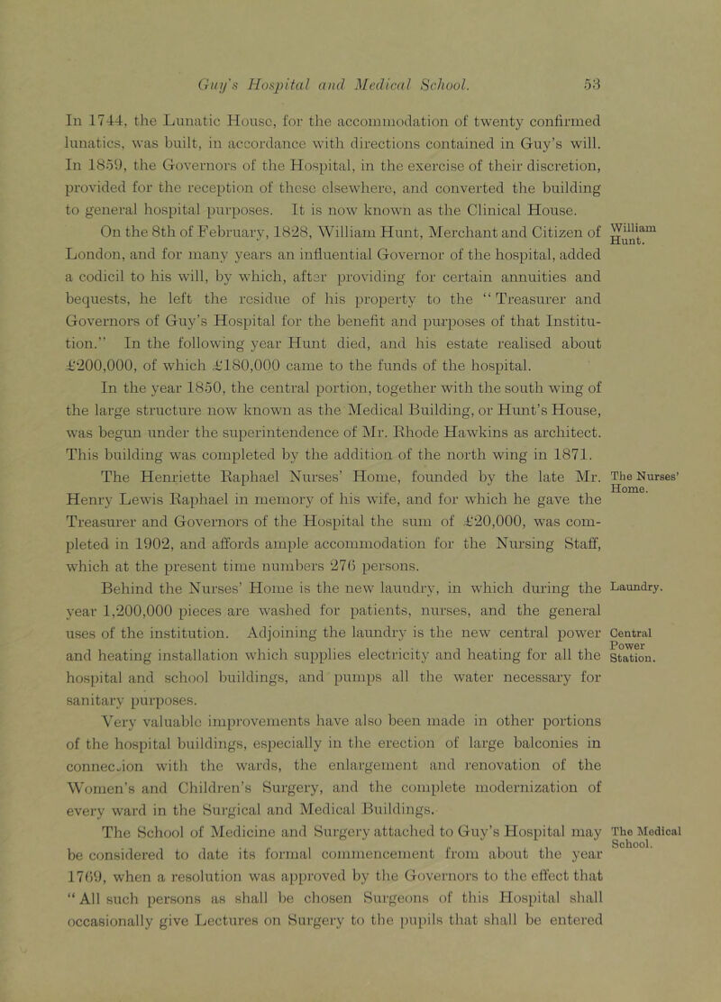 In 1744, the Lunatic House, for the accommodation of twenty confirmed lunatics, was built, in accordance with directions contained in Guy’s will. In 1859, the Governors of the Hospital, in the exercise of their discretion, provided for the reception of these elsewhere, and converted the building to general hospital purposes. It is now known as the Clinical House. On the 8tli of February, 1828, William Hunt, Merchant and Citizen of London, and for many years an influential Governor of the hospital, added a codicil to his will, by which, after providing for certain annuities and bequests, he left the residue of his property to the “ Treasurer and Governors of Guy’s Hospital for the benefit and purposes of that Institu- tion.” In the following year Hunt died, and his estate realised about £200,000, of which £‘180,000 came to the funds of the hospital. In the year 1850, the central portion, together with the south wing of the large structure now known as the Medical Building, or Hunt’s House, was begun under the superintendence of Mr. Rhode Hawkins as architect. This building was completed by the addition of the north wing in 1871. The Henriette Raphael Nurses’ Home, founded by the late Mr. Henry Lewis Raphael in memory of his wife, and for which he gave the Treasurer and Governors of the Hospital the sum of £20,000, was com- pleted in 1902, and affords ample accommodation for the Nursing Staff, which at the present time numbers 276 persons. Behind the Nurses’ Home is the new laundry, in which during the year 1,200,000 pieces are washed for patients, nurses, and the general uses of the institution. Adjoining the laundry is the new central power and heating installation which supplies electricity and heating for all the hospital and school buildings, and pumps all the water necessary for sanitary purposes. Very valuable improvements have also been made in other portions of the hospital buildings, especially in the erection of large balconies in connection with the wards, the enlargement and renovation of the Women’s and Children’s Surgery, and the complete modernization of every ward in the Surgical and Medical Buildings. The School of Medicine and Surgery attached to Guy’s Hospital may be considered to date its formal commencement from about the year 1769, when a resolution was approved by the Governors to the effect that “All such persons as shall be chosen Surgeons of this Hospital shall occasionally give Lectures on Surgery to the pupils that shall be entered William Hunt. The Nurses’ Home. Laundry. Central Power- Station. The Medical School.