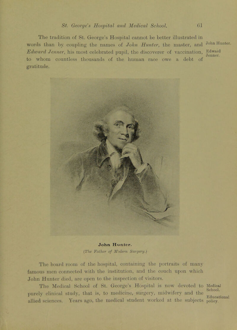 The tradition of St. George’s Hospital cannot be better illustrated in words than by coupling the names of John Hunter, the master, and Edward Jenner, his most celebrated pupil, the discoverer of vaccination, to whom countless thousands of the human race owe a debt of gratitude. John Hunter. (The Father of Modern Surgery.) The board room of the hospital, containing the portraits of many famous men connected with the institution, and the couch upon which John Hunter died, are open to the inspection of visitors. The Medical School of St. George’s Hospital is now devoted to purely clinical study, that is, to medicine, surgery, midwifery and the allied sciences. Years ago, the medical student worked at the subjects John Hunter. Edward Jenner. Medical School. Educational policy.