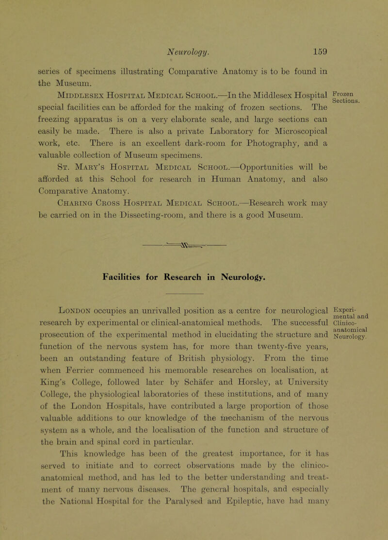 series of specimens illustrating Comparative Anatomy is to be found in the Museum. Middlesex Hospital Medical School.—In the Middlesex Hospital special facilities can be afforded for the making of frozen sections. The freezing apparatus is on a very elaborate scale, and large sections can easily be made. There is also a private Laboratory for Microscopical work, etc. There is an excellent dark-room for Photography, and a valuable collection of Museum specimens. St. Mary’s Hospital Medical School.—Opportunities will be afforded at this School for research in Human Anatomy, and also Comparative Anatomy. Charing Cross Hospital Medical School.—Research work may be carried on in the Dissecting-room, and there is a good Museum. .-^=^==c- Facilities for Research in Neurology. London occupies an unrivalled position as a centre for neurological research by experimental or clinical-anatomical methods. The successful prosecution of the experimental method in elucidating the structure and function of the nervous system has, for more than twenty-five years, been an outstanding feature of British physiology. From the time when Ferrier commenced his memorable researches on localisation, at King’s College, followed later by Schafer and Horsley, at University College, the physiological laboratories of these institutions, and of many of the London Hospitals, have contributed a large proportion of those valuable additions to our knowledge of the mechanism of the nervous system as a whole, and the localisation of the function and structure of the brain and spinal cord in particular. This knowledge has been of the greatest importance, for it has served to initiate and to correct observations made by the clinico- anatomical method, and has led to the better understanding and treat- ment of many nervous diseases. The general hospitals, and especially the National Hospital for the Paralysed and Epileptic, have had many Frozen Sections. Experi- mental and Clinico- anatomical Neurology.