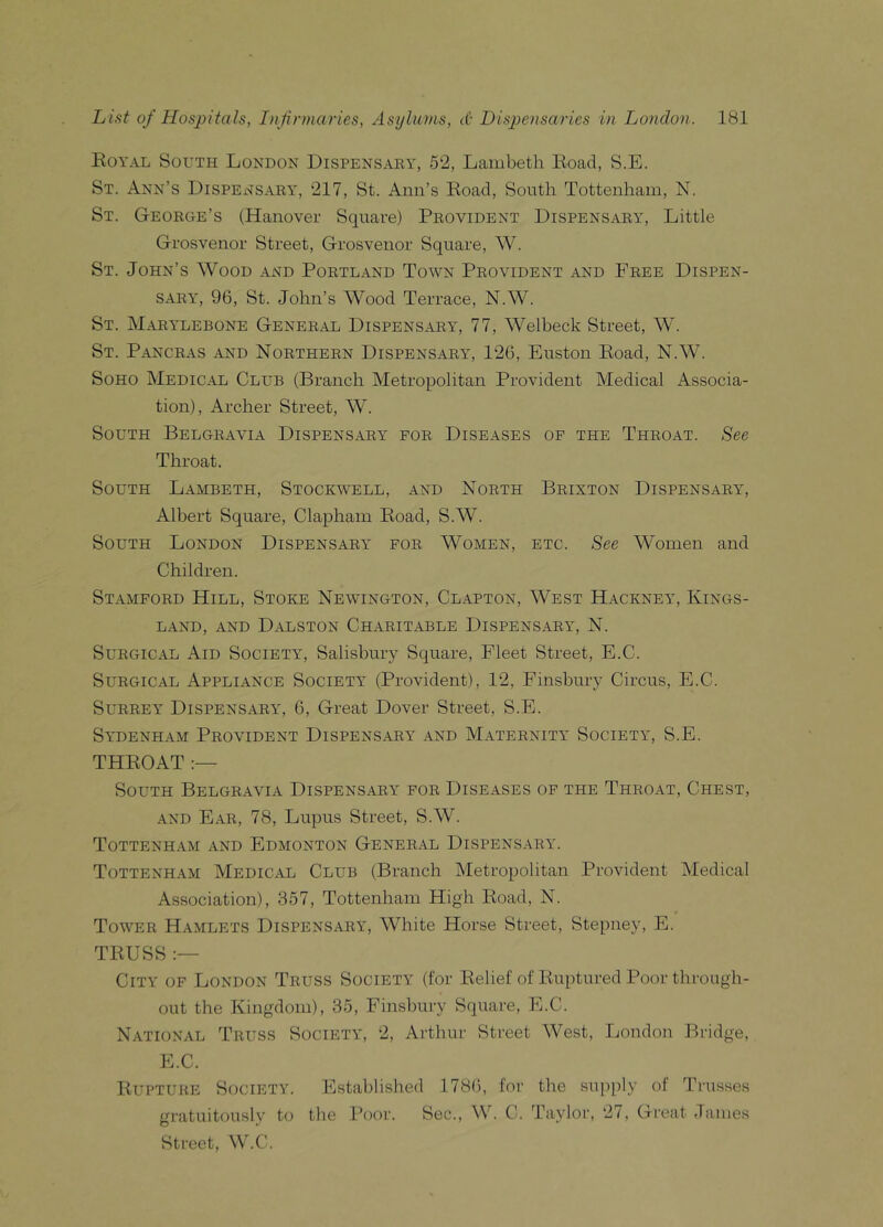 Royal South London Dispensary, 52, Lambeth Road, S.E. St. Ann’s Dispensary, 217, St. Ann’s Road, South Tottenham, N. St. George’s (Hanover Square) Provident Dispensary, Little Grosvenor Street, Grosvenor Square, W. St. John’s Wood and Portland Town Provident and Free Dispen- sary, 96, St. John’s Wood Terrace, N.W. St. Marylebone General Dispensary, 77, Welbeck Street, W. St. Pancras and Northern Dispensary, 126, Euston Road, N.W. Soho Medical Club (Branch Metropolitan Provident Medical Associa- tion), Archer Street, W. South Belgravia Dispensary for Diseases of the Throat. See Throat. South Lambeth, Stockwell, and North Briston Dispensary, Albert Square, Clapham Road, S.W. South London Dispensary for Women, etc. See Women and Children. Stamford Hill, Stoke Newington, Clapton, West Hackney, Iiings- LAND, AND DALSTON CHARITABLE DISPENSARY, N. Surgical Aid Society, Salisbury Square, Fleet Street, E.C. Surgical Appliance Society (Provident), 12, Finsbury Circus, E.C. Surrey Dispensary, 6, Great Dover Street, S.E. Sydenham Provident Dispensary and Maternity Society, S.E. THROAT :— South Belgravia Dispensary for Diseases of the Throat, Chest, and Ear, 78, Lupus Street, S.W. Tottenham and Edmonton General Dispensary. Tottenham Medical Club (Branch Metropolitan Provident Medical Association), 357, Tottenham High Road, N. Tower Hamlets Dispensary, White Horse Street, Stepney, E. TRUSS :— City of London Truss Society (for Relief of Ruptured Poor through- out the Kingdom), 35, Finsbury Square, E.C. National Truss Society, 2, Arthur Street West, London Bridge, E.C. Rupture Society. Established 1786, for the supply of Trusses gratuitously to the Poor. Sec., W. C. Taylor, 27, Great James Street, W.C.