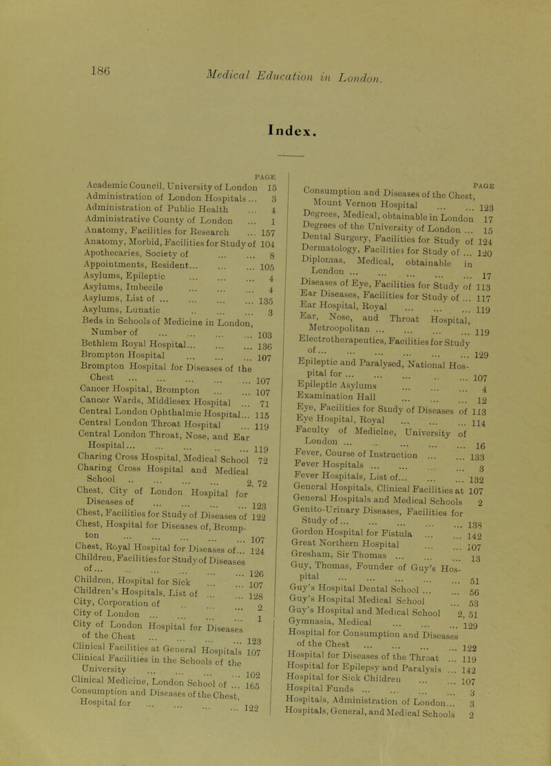 Index. A A Kj Academic Council, University of Loudon 15 Administration of London Hospitals ... 3 Administration of Public Health ... 4 Administrative County of London ... l Anatomy, Facilities for Research ... 157 Anatomy, Morbid, Facilities for Study of 104 8 105 4 4 135 3 103 136 107 107 107 71 Apothecaries, Society of Appointments, Resident... Asylums, Epileptic Asylums, Imbecile Asylums, List of Asylums, Lunatic Reds in Schools of Medicine in London, Number of Bethlem Royal Hospital Brompton Hospital Brompton Hospital for Diseases of the Chest Cancer Hospital, Brompton Cancer Wards, Middlesex Hospital ... IX Central London Ophthalmic Hospital... 115 Central London Throat Hospital 119 Central London Throat, Nose, and Ear Hospital ... _ Charing Cross Hospital, Medical School 72 Charing Cross Hospital and Medical School 2 72 Chest, City of London Hospital for Diseases of ... ... ^3 Chest, Facilities for Study of Diseases of 122 Chest, Hospital for Diseases of, Bromn- ton Chest, Royal Hospital for Diseases of... Children, Facilitiesfor Study of Diseases of... Children, Hospital for Sick Children’s Hospitals, List of City, Corporation of City of London City of London Hospital for Diseases of the Chest ... Clinical Facilities at General Hospitals 107 Clinical Facilities in the Schools of the t University ... 1Q9 Clinical Medicine, London School of ... 455 Consumption and Diseases of the Chest Hospital for ‘ ’ J99 107 124 126 107 128 2 1 123 page Consumption and Diseases of the Chest, Mount Vernon Hospital ... 423 Degrees, Medical, obtainable in London 17 Degrees of the University of London ... 45 Dental Surgery, Facilities for Study of 124 Dermatology, Facilities for Study of ... 120 Diplomas, Medical, obtainable in London ^ Diseases of Eye, Facilities for Study of 113 Ear Diseases, Facilities for Study of ... 447 Ear Hospital, Royal ' 449 Ear, Nose, and Throat Hospital, Metroopolitan jjq Electrotherapeutics, Facilities for Study ••• ... ... ... 429 Epileptic and Paralysed, National Hos- pital for Epileptic Asylums 4 Examination Hall 12 Eye, Facilities for Study of Diseases of 113 Eye Hospital, Royal Faculty of Medicine, University of London ... ... Fe\er, Course of Instruction ... . 133 Fever Hospitals ... ... g Fever Hospitals, List of 439 General Hosjhtals, Clinical Facilities at 107 General Hospitals and Medical Schools 2 Genito-Urinary Diseases, Facilities for Study of ... 138 Gordon Hospital for Fistula ... 442 Great Northern Hospital ... 497 Gresham, Sir Thomas 43 Guy, Thomas, Founder of Guy’s Hos- pital ... 51 Guy’s Hospital Dental School ... ... 56 Guy’s Hospital Medical School 53 Guy’s Hospital and Medical School 2. 51 Gymnasia, Medical ’12g Hospital for Consumption and Diseases of the Chest ... ... ... -jpg Hospital for Diseases of the Throat ... 449 Hospital for Epilepsy and Paralysis 442 Hospital for Sick Childreu ... ... 497 Hospital Funds ... ' g Hospitals, Administration of London... 3 Hospitals, General, and Medical Schools 2