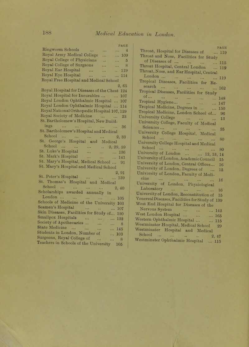 PAGE Ringworm Schools 4 Royal Army Medical College 109 Royal College of Physicians 5 Royal College of Surgeons ... ... 8 Royal Ear Hospital 119 Royal Eye Hospital 114 Royal Free Hospital and Medical School 2, 65 Royal Hospital for Diseases of the Chest 121 Royal Hospital for Incurables 107 Royal Loudon Ophthalmic Hospital ... 107 Royal London Ophthalmic Hospital ... 114 Royal National Orthopaedic Hospital 107,129 Royal Society of Medicine 23 St. Bartholomew’s Hospital, New Build- ings 36 St. Bartholomew’s Hospital and Medical School 2, 33 St. George’s Hospital and Medical School 2, 29, 59 St. Luke’s Hospital ... ... ... 435 St. Mark’s Hospital ... 444 St. Mary’s Hospital, Medical School ... 94 St. Mary’s Hospital and Medical School 2, 91 St. Peter’s Hospital 439 St. Thomas’s Hospital and Medical School 2, 40 Scholarships awarded annually in London Schools of Medicine of the University 103 Seamen’s Hospital ... .. ... 407 Skin Diseases, Facilities for Study of... 120 Smallpox Hospitals Society of Apothecaries ... State Medicine Students in London, Number of Surgeons, Royal College of Teachers in Schools of the University 132 8 145 103 8 105 PAGE 119 Throat, Hospital for Diseases of Throat and Nose, Facilities for Study of Diseases of ... Throat Hospital, Central London Throat, Nose, and Ear Hospital, Central Loudon ... Tropical Diseases, Facilities for Re- search Tropical Diseases, Facilities for Study of Tropical Hygiene Tropical Medicine, Degrees in Tropical Medicine, London School of... University College University College, Faculty of Medical Sciences ... University College Hospital, Medical School ... University College Hospital and Medical School ... University of London ... ... 42, 43, 44 University of London, Academic Council 15 University of London, Central Offices... University of London, Degrees of University of London, Faculty of Medi- cine University of London, Physiological Laboratory University of London, Reconstitution of Venereal Diseases, Facilities for Study of 139 West End Hospital for Diseases of the Nervous System 442 West London Hospital ... ... ... 455 Western Ophthalmic Hospital ... ... 445 Westminster Hospital, Medical School 29 Westminster Hospital and Medical School .. .. 2 47 Westminster Ophthalmic Hospital ... ’445 115 119 119 162 148 147 150 96 13 25 SO 80 16 15 16 16 15