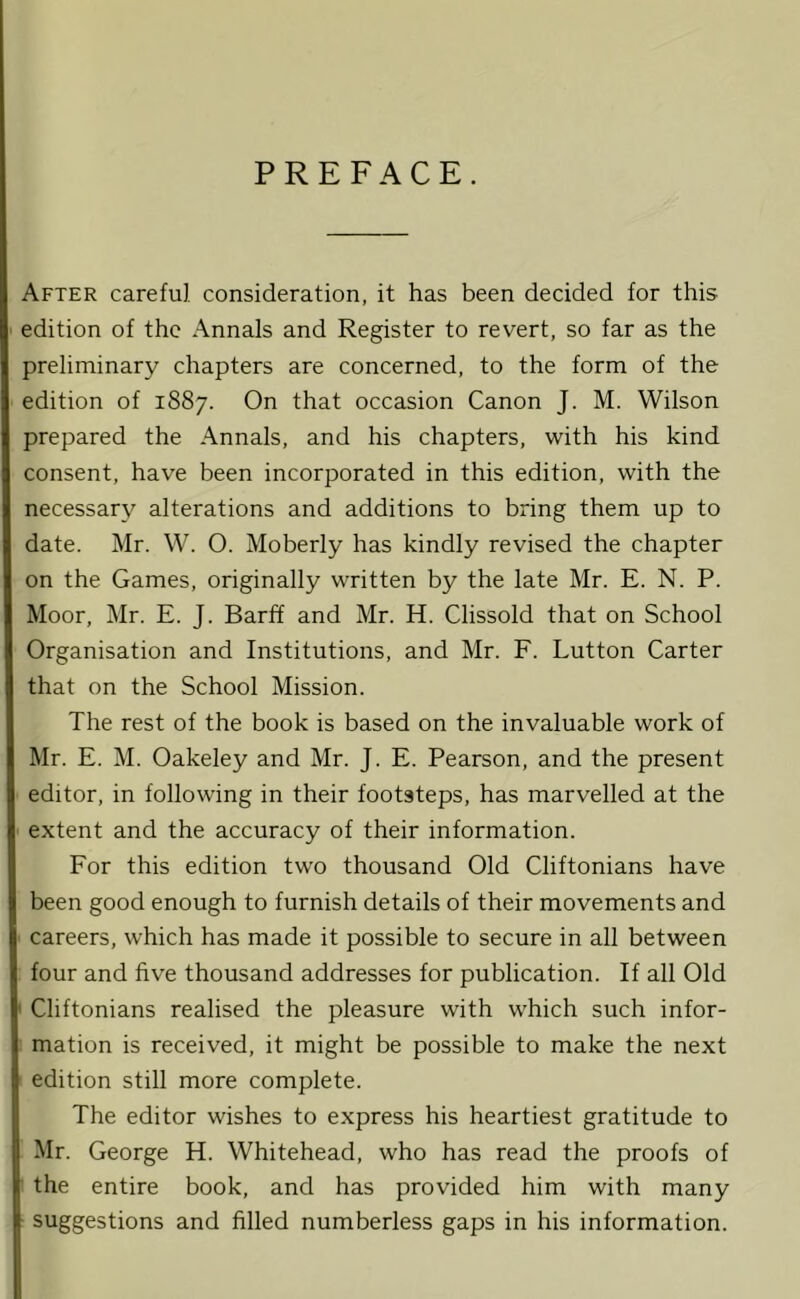 PREFACE. After careful consideration, it has been decided for this edition of the Annals and Register to revert, so far as the preliminary chapters are concerned, to the form of the edition of 1887. On that occasion Canon J. M. Wilson prepared the Annals, and his chapters, with his kind consent, have been incorporated in this edition, with the necessary alterations and additions to bring them up to date. Mr. W. O. Moberly has kindly revised the chapter on the Games, originally written by the late Mr. E. N. P. Moor, Mr. E. J. Barff and Mr. H. Clissold that on School Organisation and Institutions, and Mr. F. Lutton Carter that on the School Mission. The rest of the book is based on the invaluable work of Mr. E. M. Oakeley and Mr. J. E. Pearson, and the present editor, in following in their footsteps, has marvelled at the extent and the accuracy of their information. For this edition two thousand Old Cliftonians have been good enough to furnish details of their movements and careers, which has made it possible to secure in all between four and five thousand addresses for publication. If all Old Cliftonians realised the pleasure with which such infor- mation is received, it might be possible to make the next edition still more complete. The editor wishes to express his heartiest gratitude to Mr. George H. Whitehead, who has read the proofs of the entire book, and has provided him with many suggestions and filled numberless gaps in his information.