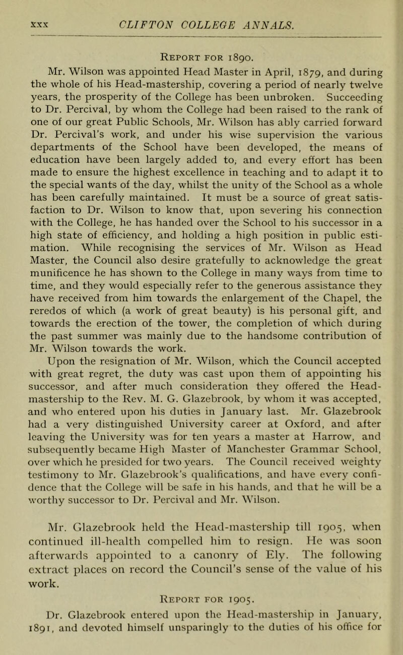 Report for 1890. Mr. Wilson was appointed Head Master in April, 1879, and during the whole of his Head-mastership, covering a period of nearly twelve years, the prosperity of the College has been unbroken. Succeeding to Dr. Percival, by whom the College had been raised to the rank of one of our great Public Schools, Mr. Wilson has ably carried forward Dr. Percival’s work, and under his wise supervision the various departments of the School have been developed, the means of education have been largely added to, and every effort has been made to ensure the highest excellence in teaching and to adapt it to the special wants of the day, whilst the unity of the School as a whole has been carefully maintained. It must be a source of great satis- faction to Dr. Wilson to know that, upon severing his connection with the College, he has handed over the School to his successor in a high state of efficiency, and holding a high position in public esti- mation. While recognising the services of Mr. Wilson as Head Master, the Council also desire gratefully to acknowledge the great munificence he has shown to the College in many ways from time to time, and they would especially refer to the generous assistance they have received from him towards the enlargement of the Chapel, the reredos of which (a work of great beauty) is his personal gift, and towards the erection of the tower, the completion of which during the past summer was mainly due to the handsome contribution of Mr. Wilson towards the work. Upon the resignation of Mr. Wilson, which the Council accepted with great regret, the duty was cast upon them of appointing his successor, and after much consideration they offered the Head- mastership to the Rev. M. G. Glazebrook, by whom it was accepted, and who entered upon his duties in January last. Mr. Glazebrook had a very distinguished University career at Oxford, and after leaving the University was for ten years a master at Harrow, and subsequently became High Master of Manchester Grammar School, over which he presided for two years. The Council received weighty testimony to Mr. Glazebrook's qualifications, and have every confi- dence that the College will be safe in his hands, and that he will be a worthy successor to Dr. Percival and Mr. Wilson. Mr. Glazebrook held the Head-mastership till 1905, when continued ill-health compelled him to resign. He was soon afterwards appointed to a canonry of Ely. The following extract places on record the Council’s sense of the value of his work. Report for 1905. Dr. Glazebrook entered upon the Head-mastership in January, 1891, and devoted himself unsparingly to the duties of his office for