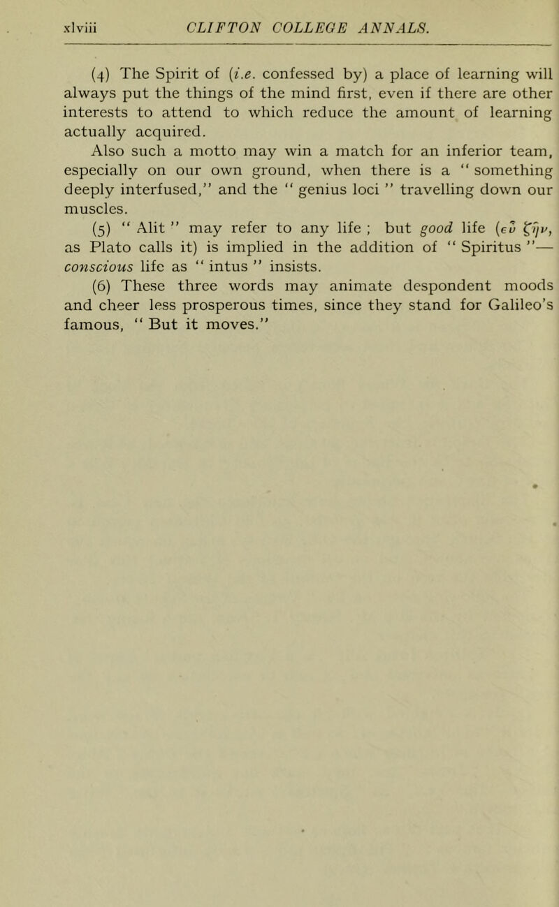 (4) The Spirit of (i.e. confessed by) a place of learning will always put the things of the mind first, even if there are other interests to attend to which reduce the amount of learning actually acquired. Also such a motto may win a match for an inferior team, especially on our own ground, when there is a  something deeply interfused,” and the “ genius loci ” travelling down our muscles. (5) “ Alit ” may refer to any life ; but good life (eu £ijv, as Plato calls it) is implied in the addition of “ Spiritus ”— conscious life as “ intus ” insists. (6) These three words may animate despondent moods and cheer less prosperous times, since they stand for Galileo’s famous, “ But it moves.”
