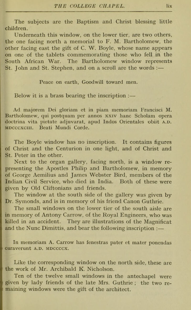 The subjects are the Baptism and Christ blessing little children. Underneath this window, on the lower tier, are two others, the one facing north a memorial to F. M. Bartholomew, the other facing east the gift of C. W. Boyle, whose name appears on one of the tablets commemorating those who fell in the South African War. The Bartholomew window represents St. John and St. Stephen, and on a scroll are the words :— Peace on earth, Goodwill toward men. Below it is a brass bearing the inscription :— Ad majorem Dei gloriam ct in piam memoriani Francisci M. Bartholomew, qui postquam per annos xxiv hanc Scholam opera doctrina vita pietatc adjuvarat, apud Indos Orientales obiit a.d. mdcccxciii. Beati Mundi Corde. The Boyle window has no inscription. It contains figures of Christ and the Centurion in one light, and of Christ and St. Peter in the other. Next to the organ gallery, facing north, is a window re- presenting the Apostles Philip and Bartholomew, in memory of George Aemilius and James Webster Bird, members of the Indian Civil Service, who died in India. Both of these were given by Old Cliftonians and friends. The window at the south side of the gallery was given by Dr. Symonds, and is in memory of his friend Canon Guthrie. The small windows on the lower tier of the south aisle are in memory of Antony Carrow, of the Royal Engineers, who was killed in an accident. They are illustrations of the Magnificat and the Nunc Dimittis, and bear the following inscription :— In memoriam A. Carrow has fenestras pater et mater ponendas curaverunt a.d. mdccccx. Like the corresponding window on the north side, these are the work of Mr. Archibald K. Nicholson. Ten of the twelve small windows in the antechapel were given by lady friends of the late Mrs. Guthrie ; the two re- maining windows were the gift of the architect.
