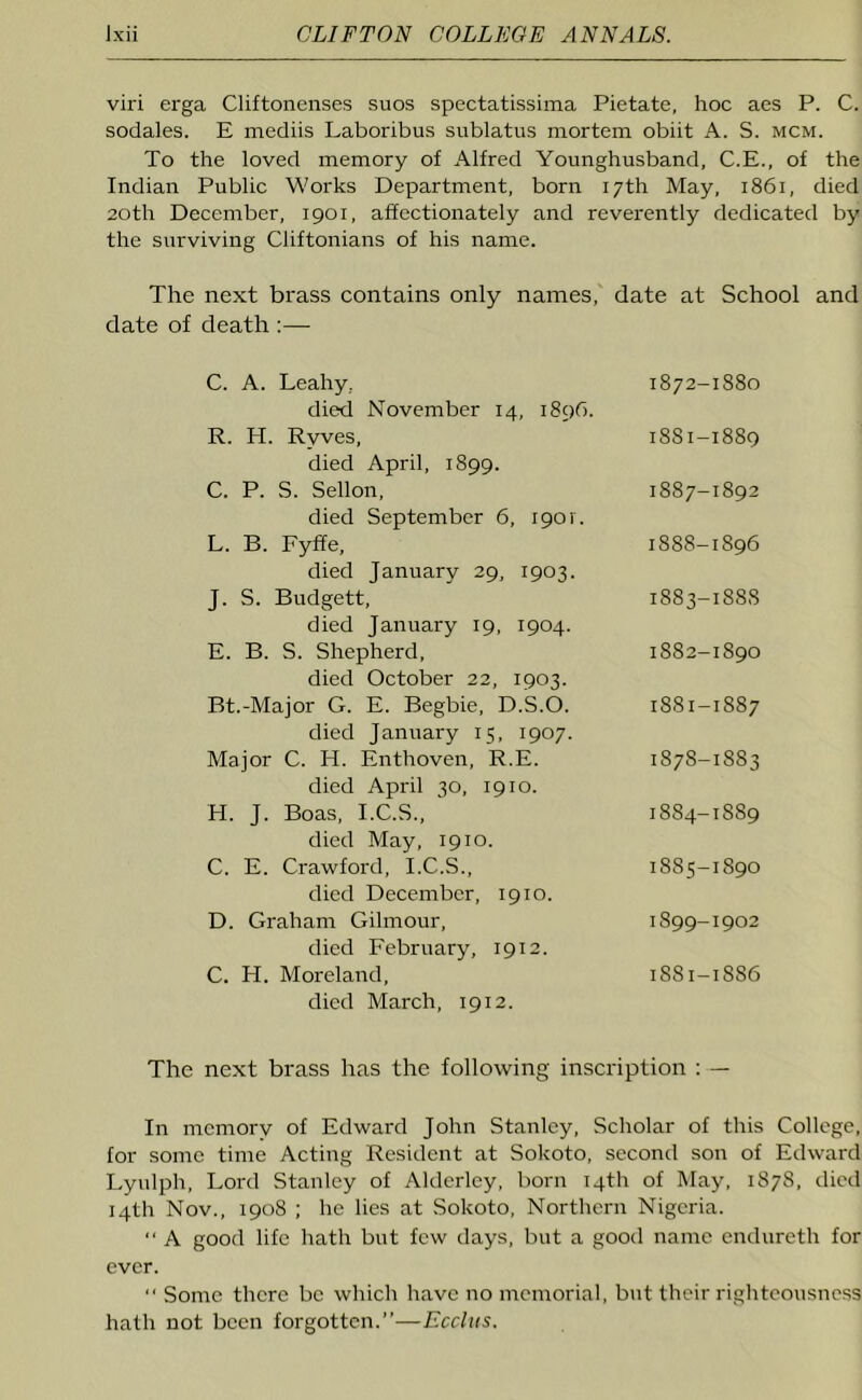 viri erga Cliftonenses suos spectatissima Pietate, hoc aes P. C. sodales. E mediis Laboribus sublatus mortem obiit A. S. mcm. To the loved memory of Alfred Younghusband, C.E., of the Indian Public Works Department, born 17th May, 1861, died 20th December, 1901, affectionately and reverently dedicated by the surviving Ciiftonians of his name. The next brass contains only names, date at School and date of death :— C. A. Leahy, died November 14, 1896. R. H. Ryves, died April, 1899. C. P. S. Sellon, died September 6, 1901'. L. B. Fyffe, died January 29, 1903. J. S. Budgett, died January 19, 1904. E. B. S. Shepherd, died October 22, 1903. Bt.-Major G. E. Begbie, D.S.O. died January 15, 1907. Major C. H. Enthoven, R.E. died April 30, 1910. H. J. Boas, I.C.S., died May, 1910. C. E. Crawford, I.C.S., died December, 1910. D. Graham Gilmour, died February, 1912. C. H. Moreland, died March, 1912. The next brass has the following inscription : — In memory of Edward John Stanley, Scholar of this College, for some time Acting Resident at Sokoto, second son of Edward Lyulph, Lord Stanley of Alderley, born 14th of May, 1878, died 14th Nov., 1908 ; he lies at Sokoto, Northern Nigeria. “ A good life hath but few days, but a good name endureth for ever. Some there be which have no memorial, but their righteousness hath not been forgotten.”—Ecclus. 1872-1880 18S1-1889 1887- 1892 1888- 1896 1883-188S 1882-1890 1881-1887 1878-1883 18S4-1S89 1885-1890 1899-1902 1881-1886