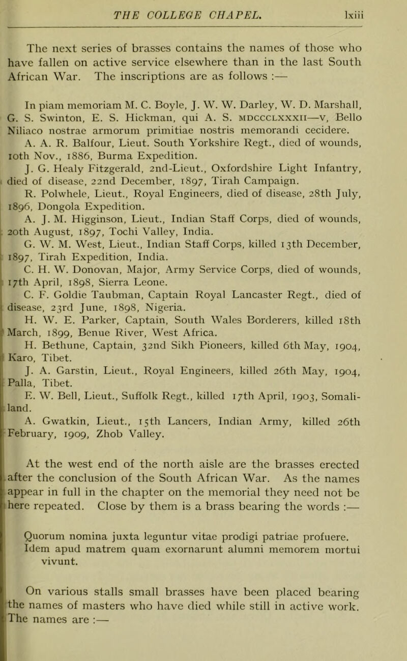 The next series of brasses contains the names of those who have fallen on active service elsewhere than in the last South African War. The inscriptions are as follows :— In piam memoriam M. C. Boyle, J. W. W. Darley, W. D. Marshall, G. S. Swinton, E. S. Hickman, qui A. S. mdccclxxxii—v, Bello Niliaco nostrae armorum primitiae nostris memorandi cecidere. A. A. R. Balfour, Lieut. South Yorkshire Regt., died of wounds, loth Nov., 1886, Burma Expedition. J. G. Healy Fitzgerald, end-Licut., Oxfordshire Light Infantry, died of disease, 22nd December, 1897, Tirah Campaign. R. Polwhele, Lieut., Royal Engineers, died of disease, 28th July, 1896, Dongola Expedition. A. J. M. Higginson, Lieut., Indian Staff Corps, died of wounds, 20th August, 1897, Tochi Valley, India. G. W. M. West, Lieut., Indian Staff Corps, killed 13th December, 1897, Tirah Expedition, India. C. H. W. Donovan, Major, Army Service Corps, died of wounds, 17th April, 1898, Sierra Leone. C. F. Goldie Taubman, Captain Royal Lancaster Regt., died of disease, 23rd June, 1898, Nigeria. H. W. E. Parker, Captain, South Wales Borderers, killed iSth March, 1899, Benue River, West Africa. IH. Bethune, Captain, 32nd Sikh Pioneers, killed 6th May, 1904, Karo, Tibet. J. A. Garstin, Lieut., Royal Engineers, killed 26th May, 1904, Palla, Tibet. E. W. Bell, Lieut., Suffolk Regt., killed 17th April, 1903, Somali- land. A. Gwatkin, Lieut., 15th Lancers, Indian Army, killed 26th February, 1909, Zhob Valley. At the west end of the north aisle are the brasses erected after the conclusion of the South African War. As the names appear in full in the chapter on the memorial they need not be 1 here repeated. Close by them is a brass bearing the words :— Quorum nomina juxta leguntur vitae prodigi patriae profuere. Idem apud matrem quam exornarunt alumni memorein mortui vivunt. On various stalls small brasses have been placed bearing the names of masters who have died while still in active work. The names are :—