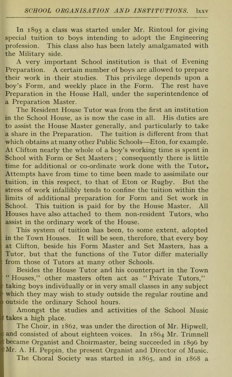 In 1895 a class was started under Mr. Rintoul for giving special tuition to boys intending to adopt the Engineering profession. This class also has been lately amalgamated with the Military side. A very important School institution is that of Evening Preparation. A certain number of boys are allowed to prepare their work in their studies. This privilege depends upon a boy’s Form, and weekly place in the Form. The rest have Preparation in the House Hall, under the superintendence of a Preparation Master. The Resident House Tutor was from the first an institution in the School House, as is now the case in all. His duties are to assist the House Master generally, and particularly to take a share in the Preparation. The tuition is different from that which obtains at many other Public Schools—Eton, for example. At Clifton nearly the whole of a boy’s working time is spent in School with Form or Set Masters ; consequently there is little time for additional or co-ordinate work done with the Tutor. Attempts have from time to time been made to assimilate our tuition, in this respect, to that of Eton or Rugby. But the stress of work infallibly tends to confine the tuition within the limits of additional preparation for Form and Set work in School. This tuition is paid for by the House Master. All Houses have also attached to them non-resident Tutors, who assist in the ordinary work of the House. This system of tuition has been, to some extent, adopted in the Town Houses. It will be seen, therefore, that every boy at Clifton, beside his Form Master and Set Masters, has a Tutor, but that the functions of the Tutor differ materially from those of Tutors at many other Schools. Besides the House Tutor and his counterpart in the Town “ Houses,” other masters often act as “ Private Tutors,” taking boys individually or in very small classes in any subject which they may wish to study outside the regular routine and outside the ordinary School hours. Amongst the studies and activities of the School Music takes a high place. The Choir, in 1862, was under the direction of Mr. Hipwell, and consisted of about eighteen voices. In 1864 Mr. Trimnell became Organist and Choirmaster, being succeeded in 1896 by Mr. A. H. Peppin, the present Organist and Director of Music. The Choral Society was started in 1865, and in 1868 a