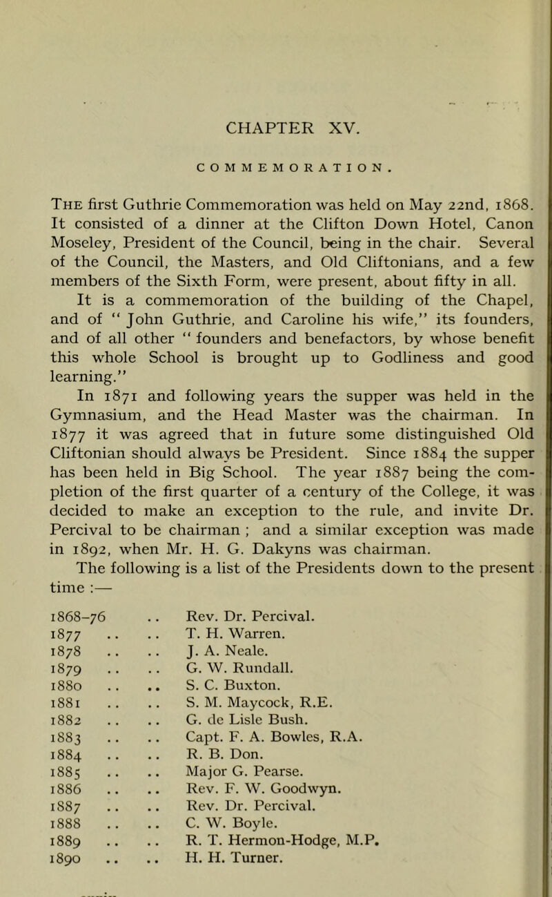 COMMEMORATION. The first Guthrie Commemoration was held on May 22nd, 1868. It consisted of a dinner at the Clifton Down Hotel, Canon Moseley, President of the Council, being in the chair. Several of the Council, the Masters, and Old Cliftonians, and a few members of the Sixth Form, were present, about fifty in all. It is a commemoration of the building of the Chapel, and of “ John Guthrie, and Caroline his wife,” its founders, and of all other “ founders and benefactors, by whose benefit this whole School is brought up to Godliness and good learning.” In 1871 and following years the supper was held in the Gymnasium, and the Head Master was the chairman. In 1877 it was agreed that in future some distinguished Old Cliftonian should always be President. Since 1884 the supper has been held in Big School. The year 1887 being the com- pletion of the first quarter of a century of the College, it was decided to make an exception to the rule, and invite Dr. Percival to be chairman ; and a similar exception was made in 1892, when Mr. H. G. Dakyns was chairman. The following is a list of the Presidents down to the present time :— 1868-76 .. Rev. Dr. Percival. 1877 .. T. H. Warren. 1878 .. J. A. Neale. 1879 G. W. Rundall. 1880 .. S. C. Buxton. 1881 .. S. M. Maycock, R.E. 00 CO to .. G. de Lisle Bush. 1883 .. Capt. F. A. Bowles, R.A. 1884 .. R. B. Don. 188s .. Major G. Pearse. 1886 .. Rev. F. W. Goodwyn. 1887 .. Rev. Dr. Percival. 1888 C. W. Boyle. 1889 R. T. Hermon-Hodge, M.P. 1890 H. H. Turner.