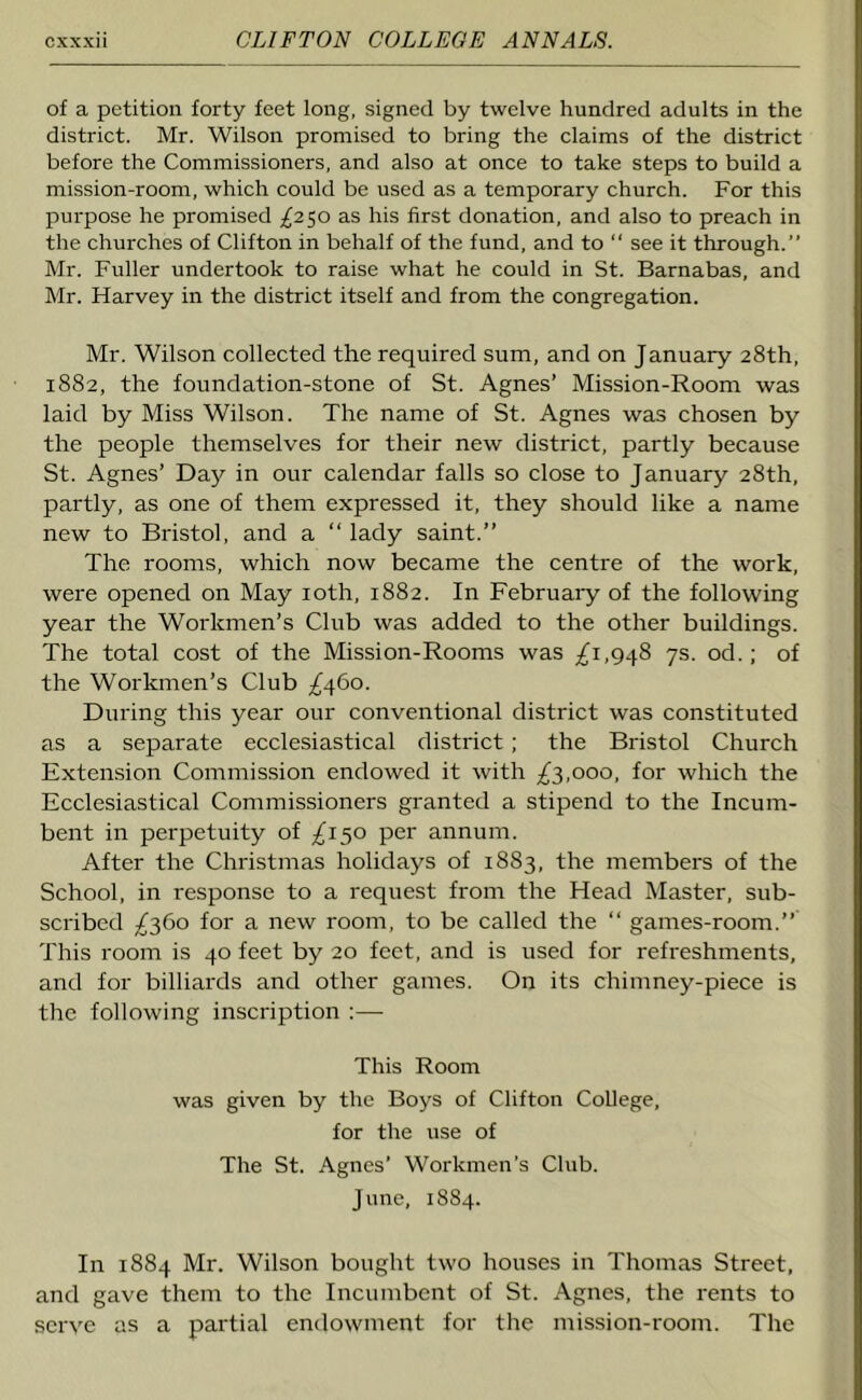 of a petition forty feet long, signed by twelve hundred adults in the district. Mr. Wilson promised to bring the claims of the district before the Commissioners, and also at once to take steps to build a mission-room, which could be used as a temporary church. For this purpose he promised ^250 as his first donation, and also to preach in the churches of Clifton in behalf of the fund, and to “ see it through.” Mr. Fuller undertook to raise what he could in St. Barnabas, and Mr. Harvey in the district itself and from the congregation. Mr. Wilson collected the required sum, and on January 28th, 1882, the foundation-stone of St. Agnes’ Mission-Room was laid by Miss Wilson. The name of St. Agnes was chosen by the people themselves for their new district, partly because St. Agnes’ Day in our calendar falls so close to January 28th, partly, as one of them expressed it, they should like a name new to Bristol, and a “ lady saint.” The rooms, which now became the centre of the work, were opened on May 10th, 1882. In Februaiy of the following year the Workmen’s Club was added to the other buildings. The total cost of the Mission-Rooms was ^1,948 7s. od. ; of the Workmen’s Club /460. During this year our conventional district was constituted as a separate ecclesiastical district ; the Bristol Church Extension Commission endowed it with ^3,000, for which the Ecclesiastical Commissioners granted a stipend to the Incum- bent in perpetuity of ^150 per annum. After the Christmas holidays of 1883, the members of the School, in response to a request from the Head Master, sub- scribed ^360 for a new room, to be called the “ games-room.” This room is 40 feet by 20 feet, and is used for refreshments, and for billiards and other games. On its chimney-piece is the following inscription :— This Room was given by the Boys of Clifton College, for the use of The St. Agnes’ Workmen's Club. June, 1884. In 1884 Mr. Wilson bought two houses in Thomas Street, and gave them to the Incumbent of St. Agnes, the rents to serve as a partial endowment for the mission-room. The