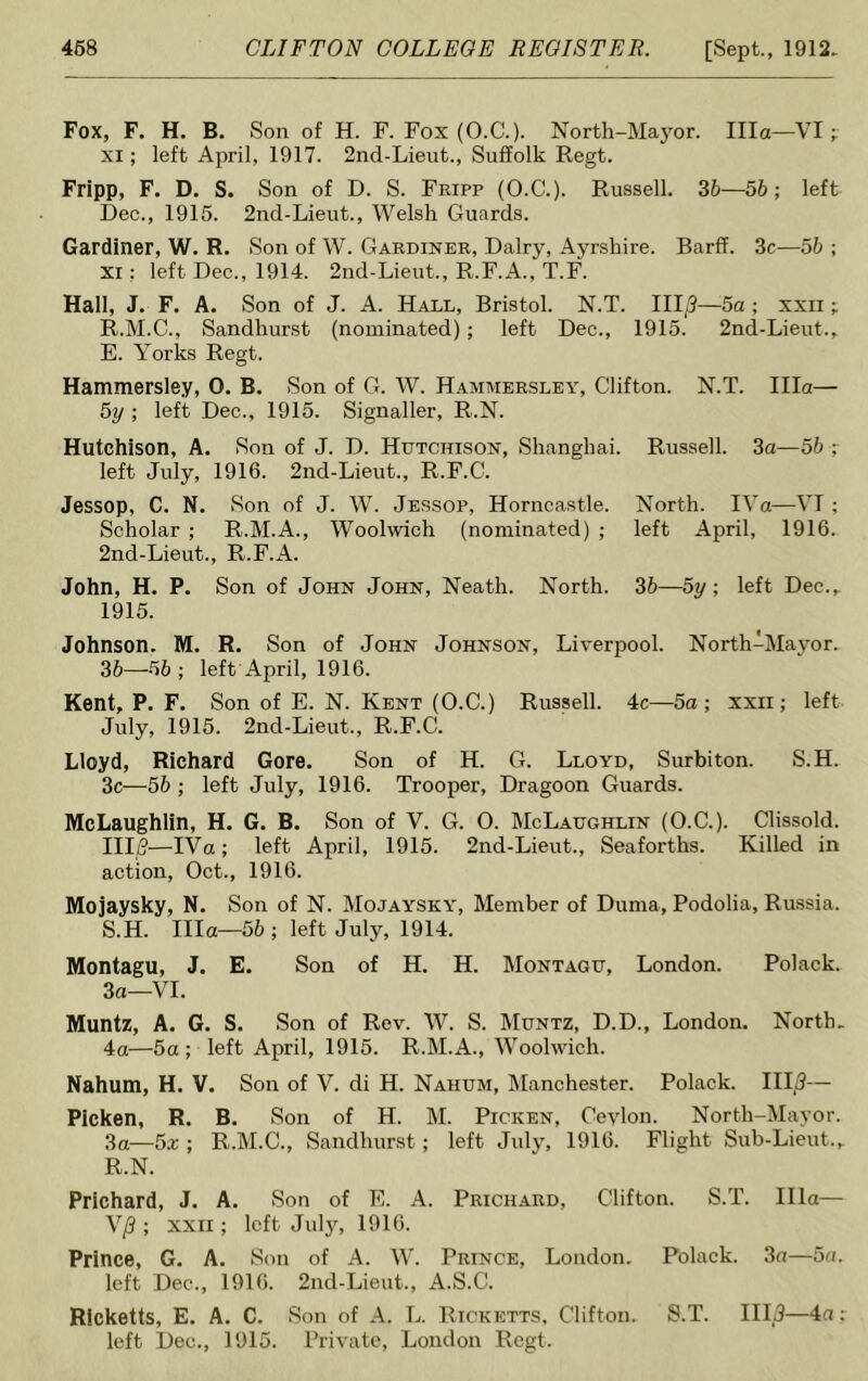 Fox, F. H. B. Son of H. F. Fox (O.C.). North-Mayor. Ilia—VI ; xi; left April, 1917. 2nd-Lieut., Suffolk Regt. Fripp, F. D. S. Son of D. S. Fripp (O.C.). Russell. 36—56; left Dec., 1915. 2nd-Lieut., Welsh Guards. Gardiner, W. R. Son of W. Gardiner, Dairy, Ayrshire. Barff. 3c—56 ; Xi: left Dec., 1914. 2nd-Lieut., R.F.A., T.F. Hall, J. F. A. Son of J. A. Hall, Bristol. N.T. III/3—5a ; xxn; R. M.C., Sandhurst (nominated); left Dec., 1915. 2nd-Lieut., E. Yorks Regt. Hammersley, 0. B. Son of G. W. Hammersley, Clifton. N.T. Ilia— 5y ; left Dec., 1915. Signaller, R.N. Hutchison, A. Son of J. D. Hutchison, Shanghai. Russell. 3a—56 ; left July, 1916. 2nd-Lieut., R.F.C. Jessop, C. N. Son of J. W. Jessop, Horncastle. North. IVa—VI : Scholar ; R.M.A., Woolwich (nominated) ; left April, 1916. 2nd-Lieut., R.F.A. John, H. P. Son of John John, Neath. North. 36—5y; left Dec.,. 1915. Johnson. M. R. Son of John Johnson, Liverpool. North-Mayor. 36—56 ; left April, 1916. Kent, P. F. Son of E. N. Kent (O.C.) Russell. 4c—5a; xxii ; left July, 1915. 2nd-Lieut., R.F.C. Lloyd, Richard Gore. Son of H. G. Lloyd, Surbiton. S.H. 3c-—56 ; left July, 1916. Trooper, Dragoon Guards. McLaughlin, H. G. B. Son of V. G. 0. McLaughlin (O.C.). Clissold. Illfi—IVa; left April, 1915. 2nd-Lieut., Seaforths. Killed in action, Oct., 1916. Mojaysky, N. Son of N. Mojaysky, Member of Duma, Podolia, Russia. S. H. Ilia—56 ; left July, 1914. Montagu, J. E. Son of H. H. Montagu, London. Polack. 3a—VI. Muntz, A. G. S. Son of Rev. W. S. Muntz, D.D., London. North. 4a—5a; left April, 1915. R.M.A., Woolwich. Nahum, H. V. Son of V. di H. Nahum, Manchester. Polack. III/3— Picken, R. B. Son of H. M. Picken, Ceylon. North-Mayor. 3a—5a;; R.M.C., Sandhurst; left July, 1916. Flight Sub-Lieut., R.N. Prichard, J. A. Son of E. A. Prichard, Clifton. S.T. Ilia— V/3; xxii ; left July, 1916. Prince, G. A. Son of A. W. Prince, London. Polack. 3a—5a. left Dec., 1916. 2nd-Lieut., A.S.C. Ricketts, E. A. C. Son of A. L. Ricketts. Clifton. S.T. IIL3—4a; left Dec., 1915. Private, London Regt.