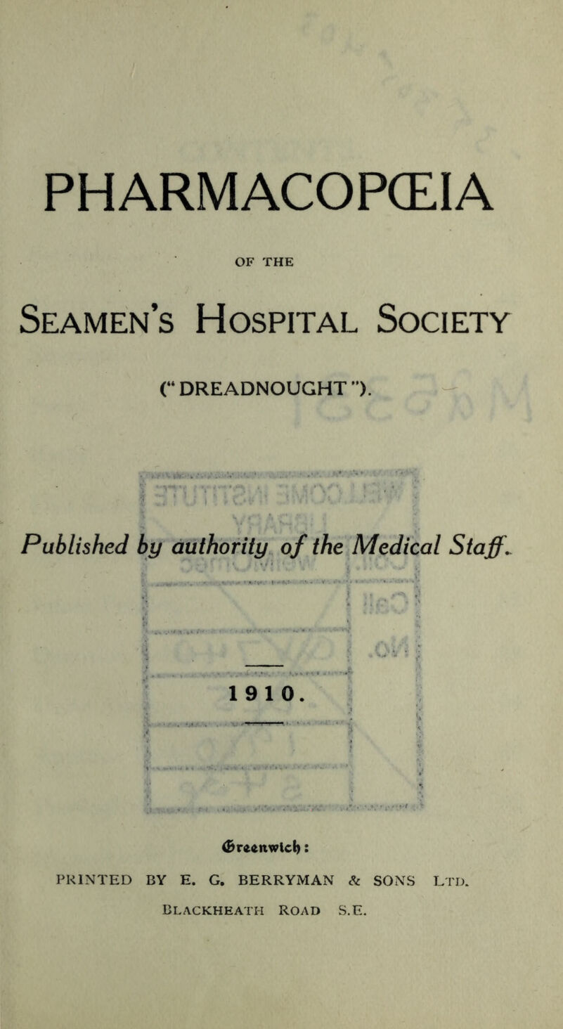 PHARMACOPOEIA OF THE Seamen’s Hospital Society (“ DREADNOUGHT ”). Published by authority of the Medical Staffs — 19 10. (Brftftnwlch: PRINTED BY E. G. BERRYMAN & SONS LTD. Blackheath road S.E.