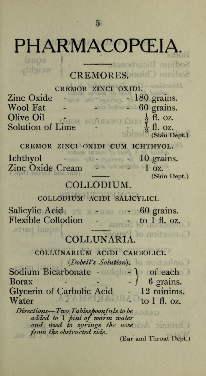 PHARMACOPCEIA. CREMORES. CREMOR ZINCI Zinc Oxide Wool Fat Olive Oil Solution of Lime OXIDI. - 180 grains. - 60 grains. fl. oz. I fl. oz. (Skin Dept.) CREMOR ZINCI OXIDI CUM ICHTHYOL. Ichthyol - - - 10 grains. Zinc Oxide Cream - - 1 oz. (Skin Dept.) COLLODIUM. COLLODidM ACIDI SALICYLICI. Salicylic Acid - - 60 grains. Flexible Collodion - - to 1 fl. oz. COLLUNARIA. COLLUNARIUM ACIDI CARBOLICI. {DohelVs Solution), Sodium Bicarbonate - - \ Borax - - - j Glycerin of Carbolic Acid Water of each 6 grains. 12 minims, to 1 fl. oz. Directions—Tzvo Tablespoonfuls to be added to 1 pint of warm zvater and used to syringe the nose from the obstructed side. (Ear and Throat Dept.)