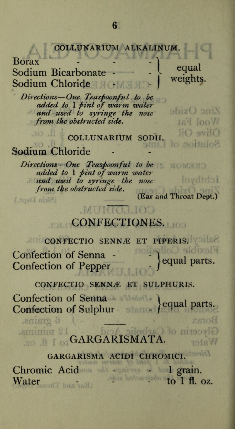 COLLUNARIUM ALKALINUM. Borax Sodium Bicarbonate - Sodium Chloride equal weighty. Directions—One Teaspoonfiil to he added to 1 pint of warm water and used to sjyrin^e the nose from the obstructed side. COLLUNARIUM SODII. Sodium Chloride Directions—One Teaspoonful to he added to 1 pint of warm water and used to syringe the nose from the obstructed side. (Ear and Throat Dept.) CONFECTIONES. CONFECTIO SENN^ ET PIPERIS'. Confection of Senna - - 1 . Confection of Pepper - CONFECTIO SENNiE ET SULPHURIS. Confection of Senna - - ) . ^ Confection of Sulphur - jequa pars. GARGARISMATA. GARGARISMA ACIDI CHROMICI. Chromic Acid - - 1 grain. Water - - - to 1 fl. oz.