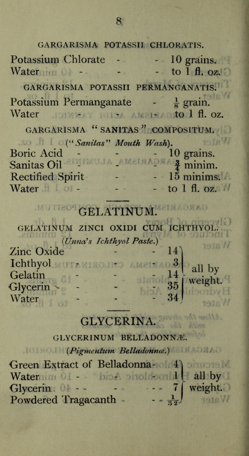 8 GARGARISMA POTASSII CHLORATIS. Potassium Chlorate - - 10 grains. Water - - - to 1 fl. oz. GARGARISMA POTASSII PERMANGANATIS. Potassium Permanganate - ^ grain. Water - - . to 1 fl. oz. GARGARISMA “ SANITAS ” COMPOSITUM. Samlas^* Boric Acid Sanitas Oil Rectified Spirit Water Mouth Wash), - 10 grains. f minim. 15 minims'. - to 1 fl. OZ. GELATINUM. GELATINUM ZINCI OXIDI CUM ICHTHYOL. [Unna's Ichthyol Paste,) Zinc Oxide Ichthyol r Gelatin Glycerin >• - - - Water GLYCERINA. GLYCERINUM BELLADONN^E. {Pigmentum Belladonnce.) Green Extract of Belladonna- 4| Water - - - 11 all by Glycerin - - - - - 7 f weight. Powdered Tragacanth - - all by 351 weight. 34!
