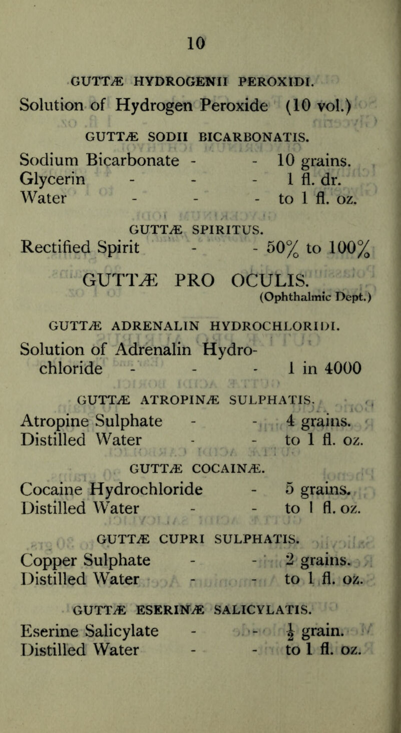 GUTT^ HYDROGENII PEROXIDI. Solution of Hydrogen Peroxide (10 vol.) GUTTiE SODII BICARBONATIS. Sodium Bicarbonate - - 10 grains. Glycerin - - - 1 fl. dr. Water - - - to 1 fl. oz. GUTTiE SPIRITUS. Rectified Spirit - - 50% to 100% GUTT^ PRO OCULIS. (Ophthalmic Dept.) GUTTiE ADRENALIN HYDROCHLORII>I. Solution of Adrenalin Hydro- chloride - - - 1 in 4000 GUTTiE ATROPINiE SULPHATIS. Atropine Sulphate - - 4 grains. Distilled Water - - to 1 fl. oz. GUTTiE COCAINiE. Cocaine Hydrochloride - 5 grains. Distilled W^ater - - to 1 fl. oz. GUTTiE CUPRI SULPHATIS. Copper Sulphate - - 2 grains. Distilled Water - - to 1 fl. oz. GUTTiE ESERIN^ SALICYLATIS. Eserine Salicylate - - 2 Distilled Water - - to 1 fl. oz.
