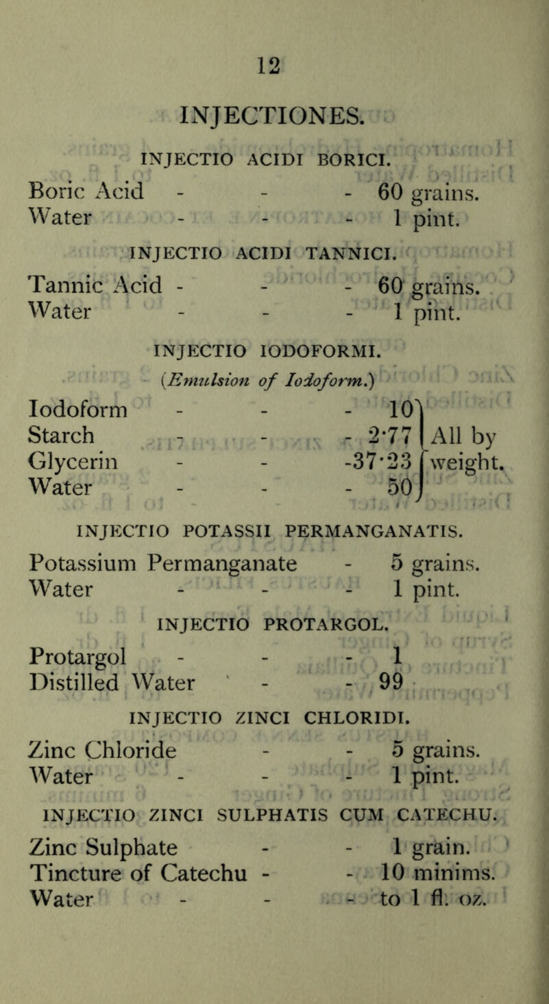 IxNFJECTIONES. INJECTIO ACIDI BORICI. Boric Acid - - - 60 grains. Water - - - 1 pint. INJECTIO ACIDI TANNICI. Tannic Acid - - - 60 grains. Water - - - 1 pint. Iodoform Starch Glycerin Water INJECTIO lODOFORMI. {Enitilsion of Iodoform^ - 10^ - 2-77 I All by -37*23 weight. - 50 J INJECTIO POTASSII PERMANGANATIS. Potassium Permanganate - 5 grains. Water - - - 1 pint. INJECTIO PROTARGOL. Protargol - - - 1 Distilled Water - - 99 INJECTIO ZINCI CHLORIDE Zinc Chloride - - 5 grains. Water - - - 1 pint. INJECTIO ZINCI SULPHATIS CUM CATECHU. Zinc Sulphate - - 1 grain. Tincture of Catechu - - 10 minims. Water - - - to 1 fl. oz.