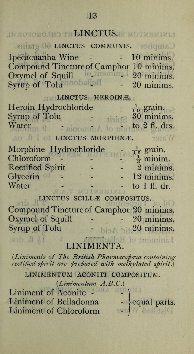LINCTUS. LINCTUS COMMUNIS. Ipecacuanha Wine - - 10 minims. Compound Tinctureof Camphor 10 minims. Oxymel of Squill - - 20 minims. Syrup of Tolu - - 20 minims. LINCTUS HEROINiE. Heroin Hydrochloride - grain. Syrup of Tolu - - 30 minims. Water - - - to 2 fl. drs. LINCTUS MORPHINiE. Morphine Hydrochloride - tV grain. Chloroform - ^ minim. Rectified Spirit 2 minims. Glycerin - 12 minims. Water - to 1 fl. dr. LINCTUS SCILLiE COMPOSITUS. Compound Tincture of Camphor 20 minims. Oxymel of Squill - - 20 minims. Syrup of Tolu - - 20 minims. LINIMENTA. {^Liniments of The British Pharmacopccia containing rectified spirit are prepared with methylated spirit,) LINIMENTUM ACONITI COMPOSITUM. {^Linimentiim A.B.C.) Liniment of Aconite - - ] Liniment of Belladonna - Vequal parts. Liniment of Chloroform - j