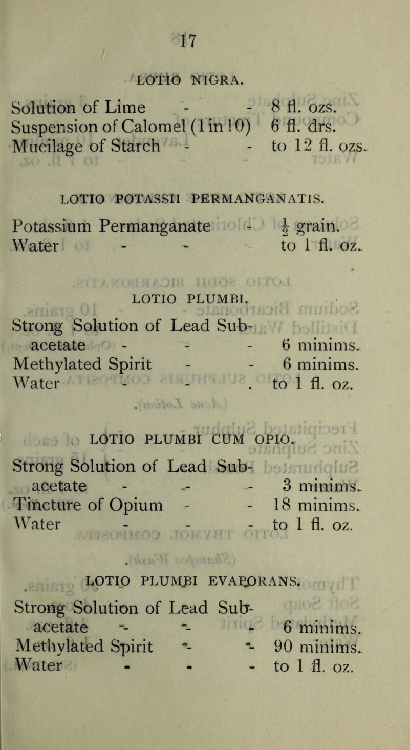 LOTiO NIGRA. Solution of Lime Suspension of Calomel (1 in 10) Mucilage of Starch 8 fl. ozs. 6 fl. drs. to 12 fl. ozs. LOTIO POTASSII PERMANGANATIS. Potassium Permanganate - h grain. Water - *• to 1 fl. oz. LOTIO PLUMBI. Strong Solution of Lead Sub- acetate - - 6 minims. Methylated Spirit - - 6 minims. Water - - . to 1 fl. oz. LOTIO PLUMBI CUM OPIO. Strong Solution of Lead Sub- acetate - -- - 3 minims. Tincture of Opium - - 18 minims. Water - - - to 1 fl. oz. LOTIO PLUMBI EVAPJDRANS. Strong Solution of Lead Sub- acetate Methylated Spirit Water - . . 6 minims. 90 minims, to 1 fl. oz.