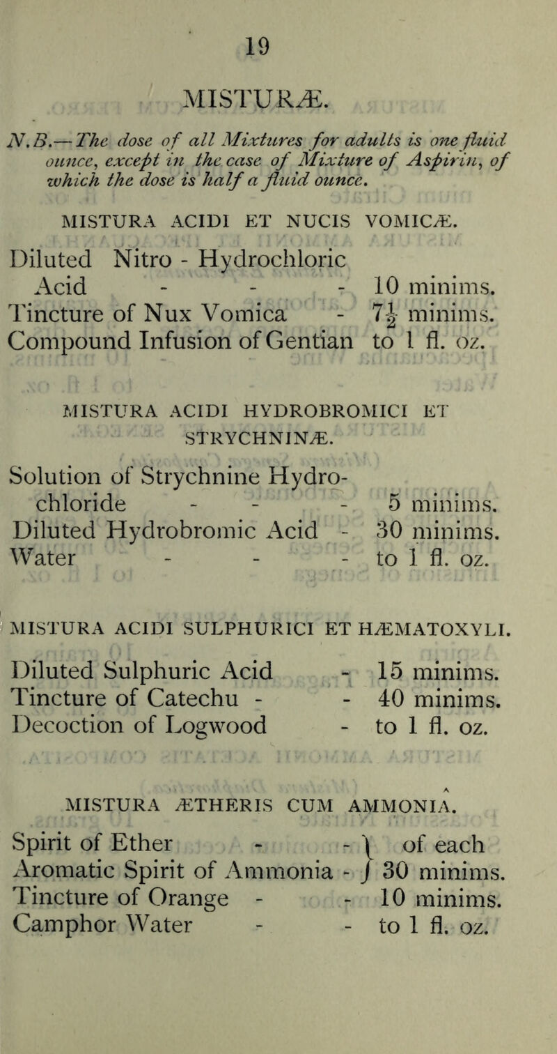 MISTUR^. JV.B.— The dose o f all Mixtures for adults is one fluid ounce, except hi the case of Mixture of Aspirin, of zvhich the dose is half a fluid ounce, MISTURA ACIDI ET NUCIS VOMICAE. Diluted Nitro - Hydrochloric Acid - - - 10 minims. Tincture of Nux Vomica - 7| minims. Compound Infusion of Gentian to I fl. oz. MISTURA ACIDI HYDROBROMICI ET STRYCHNINiE. Solution of Strychnine Hydro- chloride - - - 5 minims. Diluted Hydrobromic Acid - 30 minims. Water - - - to 1 fl. oz. MISTURA ACIDI SULPHURICI ET HA2MATOXYLI. Diluted Sulphuric Acid - 15 minims. Tincture of Catechu - - 40 minims. Decoction of Logwood - to 1 fl. oz. MISTURA ^THERIS CUM AMMONIA. Spirit of Ether - - 1 of each x\romatic Spirit of Ammonia *• / 30 minims. Tincture of Orange - - 10 minims. Camphor Water - - to 1 fl. oz.