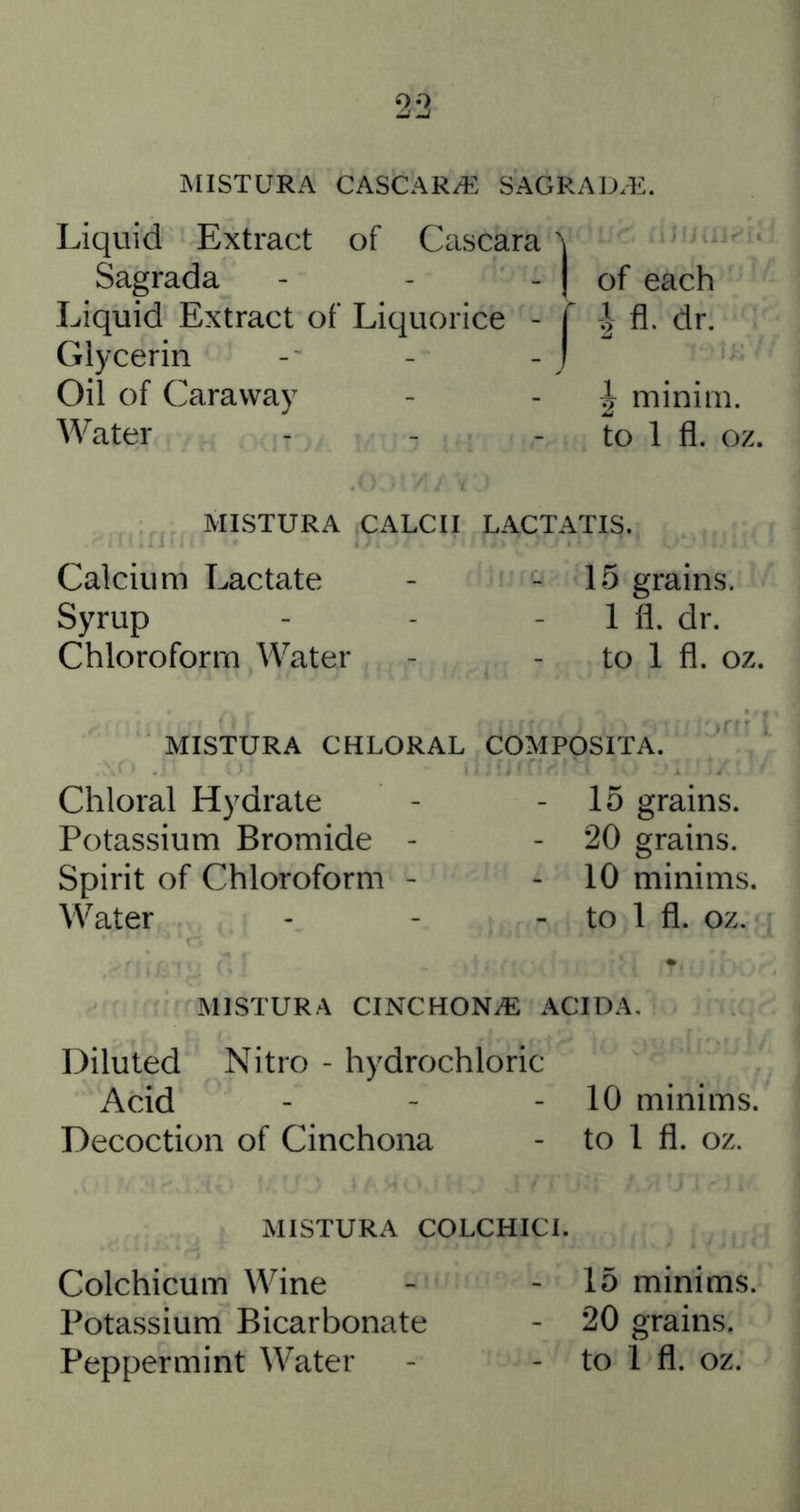 MISTURA CASCAR/E SAGRAD.E. Liquid Extract of Cascara ^ Sagrada - - - | of each Liquid Extract of Liquorice - T fl. dr. Glycerin - - - j Oil of Caraway - - | minim. Water - - - to 1 fl. oz. MISTURA CALCII LACTATIS. Calcium Lactate Syrup Chloroform Water 15 grains. 1 fl. dr. to 1 fl. oz. MISTURA CHLORAL COMPOSITA. Chloral Hydrate Potassium Bromide Spirit of Chloroform Water 15 grains. 20 grains. 10 minims, to 1 fl. oz. MISTURA CINCHONiE ACTDA. Diluted Nitro - hydrochloric Acid - - - 10 minims. Decoction of Cinchona - to 1 fl. oz. MISTURA COLCHICI. Colchicum Wine - - 15 minims, Potassium Bicarbonate - 20 grains. Peppermint Water - - to 1 fl. oz.