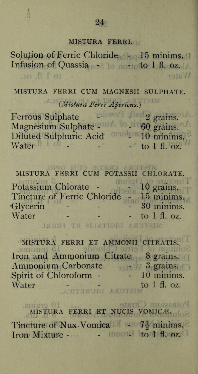 f, I, MISTURA FERRI. SqlujLion of Ferric Chloride - 15 minims. Infusion of Quassia - - to 1 fil. oz. MISTURA FERRI CUM MAGNESII SULPHATE. {Mistura Ferri Aperiens!) Ferrous Sulphate Magnesium Sulphate - Diluted Sulphuric Acid Water 2 grains. - 60 grains. 10 minims. - to I fl. oz. MISTURA FERRI CUM POTASSII CHLORATE. Potassium Chlorate - Tincture of Ferric Chloride Olycerin Water 10 grains. 15 minims. 30 minims, to 1 fl. oz. MISTURA FERRI ET AMMONII CITRATIS. Iron and Ammonium Citrate Ammonium Carbonate Spirit of Chloroform - Water 8 grains. 3 grains. 10 minims, to 1 fl. oz. :mistura ferri et nucis vomicae. Tincture of Nu-x Vomica - 7| minims. Iron Mixture - - - to 1 fl. oz.