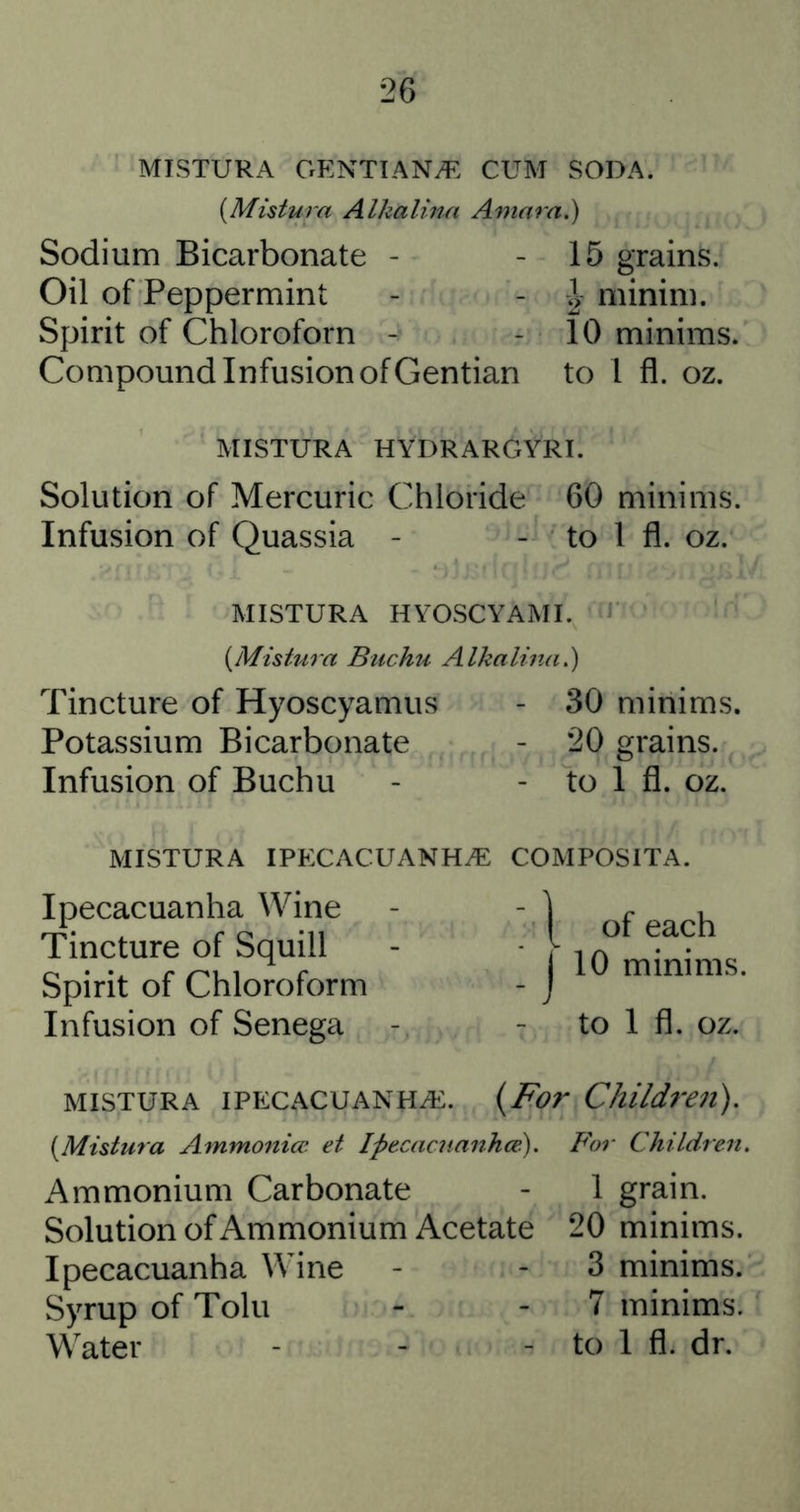 MISTURA OENTIANyf; CUM SODA. {Mistura Alkalina Amara.) Sodium Bicarbonate - - 15 grains. Oil of Peppermint - - minim. Spirit of Chloroforn - - 10 minims. Compound Infusion of Gentian to 1 fl. oz. MISTURA HYDRARGYRI. Solution of Mercuric Chloride 60 minims. Infusion of Quassia - - to 1 fl. oz. MISTURA HYOSCYAMI. iJ {Mistura Buchu Alkalinai) Tincture of Hyoscyamus - 30 minims. Potassium Bicarbonate - 20 grains. Infusion of Buchu - - to I fl. oz. MISTURA IPECACUANHA COMPOSITA. Ipecacuanha Wine Tincture of Squill Spirit of Chloroform Infusion of Senega [ of each j 10 minims. to 1 fl. oz. MISTURA IPECACUANHA. {For Children). {Mistura Ammoniw et Ipecacuanhce). For Children. Ammonium Carbonate - 1 grain. Solution of Ammonium Acetate 20 minims. Ipecacuanha Wine - - 3 minims. Syrup of Tolu - - 7 minims. Water - - - to 1 fl. dr.