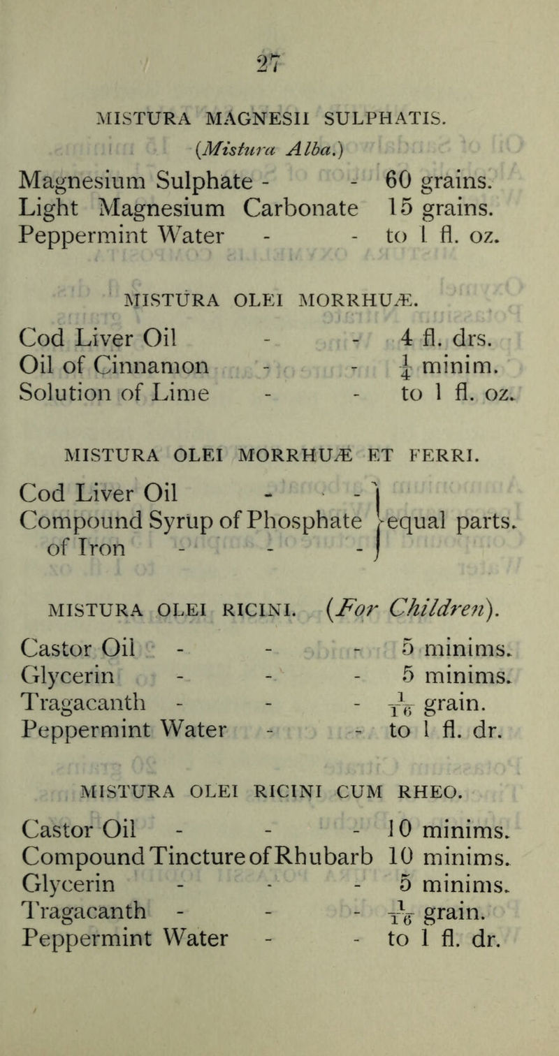 MISTURA MAGNESII SULPHATIS. {Mistura Alba.) Magnesium Sulphate - - 60 grains. Light Magnesium Carbonate 15 grains. Peppermint Water - - to I fl. oz. MISTURA OLEI MORRHUiE. Cod Liver Oil - - 4 fl. drs. Oil of Cinnamon - - ^ minim. Solution of Lime - - to 1 fl. oz. MISTURA OLEI MORRHU^ ET FERRI. Cod Liver Oil -  I Compound Syrlip of Phosphate ^equal parts, of Iron - - - I MISTURA OLEI RICINI. Castor Oil Glycerin Tragacanth Peppermint Water {For Children). 5 minims. 5 minims. - -h grain. ^ to 1 fl. dr. MISTURA OLEI RICINI CUM RHEO. Castor Oil - - -10 minims. Compound Tincture of Rhubarb 10 minims. Glycerin - - - 5 minims. 4’ragacanth - - - iV grain. Peppermint Water - - to 1 fl. dr.