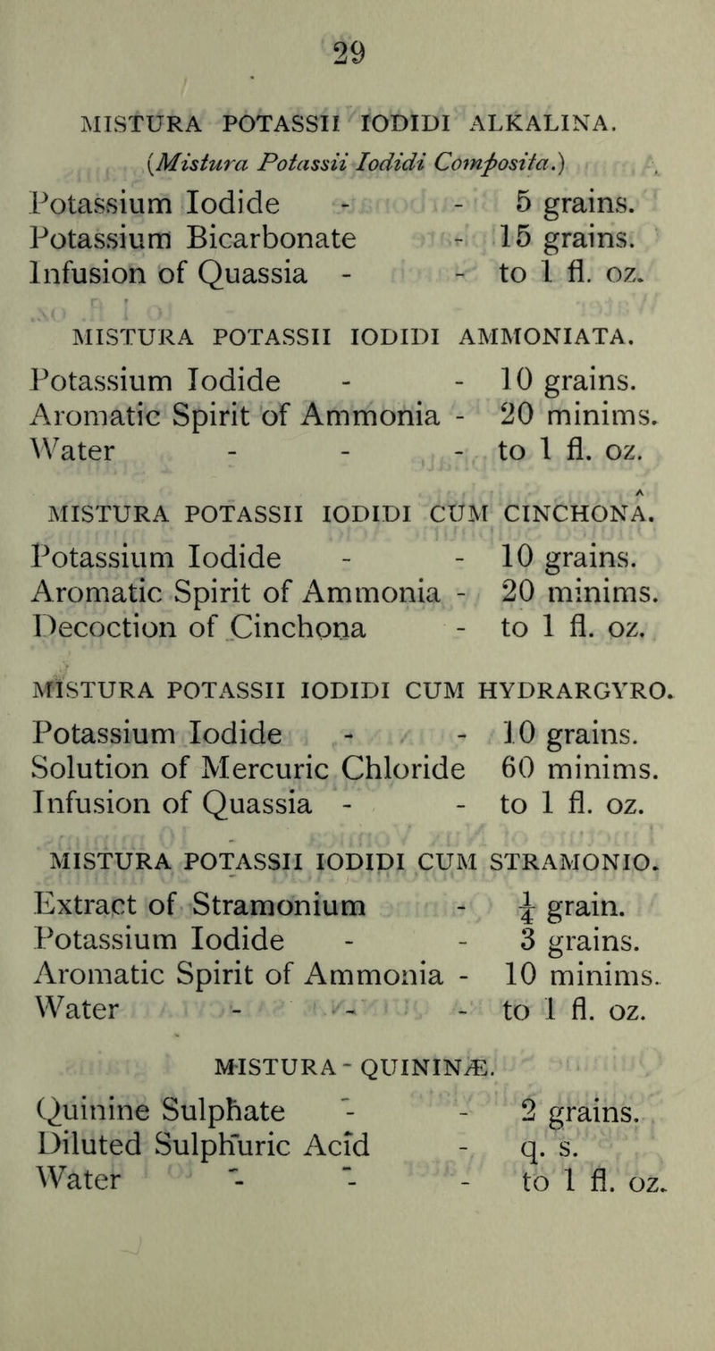 MISTURA POTASSII lODIDI ALKALINA. \Mistura Potassii lodidi Com^osita.) Potassium Iodide - - 5 grains. Potassium Bicarbonate - 15 grains. Infusion of Quassia - - to 1 fl. oz. MISTURA POTASSII lODIDI AMMONIATA. Potassium Iodide Aromatic Spirit of Ammonia ^Vater - 10 grains. - 20 minims. - to 1 fl. oz. MISTURA POTASSII lODIDI CUM CINCHONA. Potassium Iodide - - 10 grains. Aromatic Spirit of Ammonia - 20 minims. Decoction of Cinchona - to 1 fl. oz. MISTURA POTASSII lODIDI CUM HYDRARGYRO. Potassium Iodide - - 10 grains. Solution of Mercuric Chloride 60 minims, Infusion of Quassia - - to 1 fl. oz. MISTURA POTASSII lODIDI CUM STRAMONIO. Extract of Stramonium - ^ grain. Potassium Iodide - - 3 grains. Aromatic Spirit of Ammonia - 10 minims. Water - - - to 1 fl. oz. MISTURA - QUININiE. Quinine Sulphate - - 2 grains. Diluted SulpEuric Acid - q. s. Water “ - to 1 fl. oz.