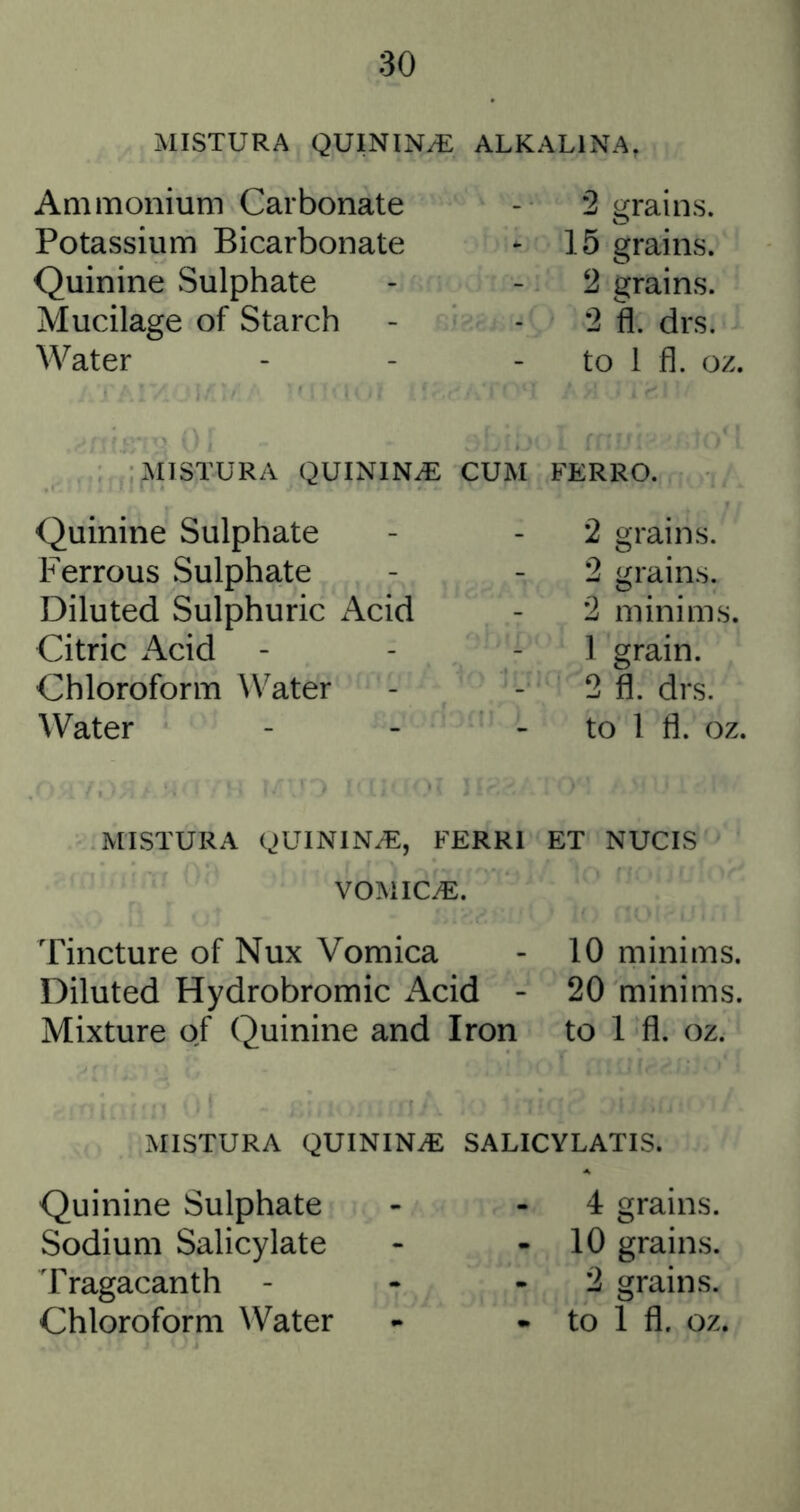 MISTURA QUININyE ALKALINA, Ammonium Carbonate Potassium Bicarbonate Quinine Sulphate Mucilage of Starch Water 2 grains. 15 grains. 2 grains. 2 fl. drs. to 1 fl. oz. MISTURA QUININiE CUM FERRO. Quinine Sulphate Ferrous Sulphate Diluted Sulphuric i\cid Citric Acid - Chloroform W^ater Water 2 grains. 2 grains. 2 minims. 1 grain. 2 fl. drs. to 1 fl. oz. MISTURA QUININiE, FERRl ET NUCIS VOMICiE. Tincture of Nux Vomica - 10 minims. Diluted Hydrobromic x\cid - 20 minims. Mixture of Quinine and Iron to 1 fl. oz. MISTURA QUININiE SALICYLATIS. Quinine Sulphate Sodium Salicylate Tragacanth - Chloroform Water 4 grains. - 10 grains. 2 grains. - to 1 fl. oz.