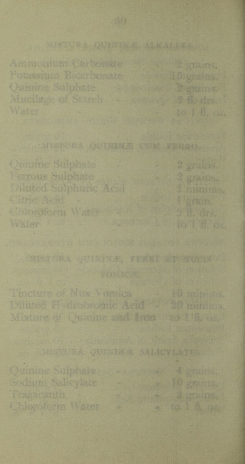 ■'^JS’^yRA , Amiijuaium C-&ftx>ftSt« '•' ■-. '’^ graini. Potiissi«ai B^^b{«^ate % If) gj-itins. <,^M}.Te Sulphate ^ Mucil«gf; of Starch •V; wif-; ' 2 fi- rirs. Water - r'Ml - to,l tl. ■ •-.. ■■■ •. • -n-ik . •jyiim^EA >-£HaOy Qurarnc Sitlphate :-“ * 2 ’■‘crrous .^pbate. 2^*01!.. '.ahiterj suiphuric Acitt  , ; 3 ruiniiBs. <•7!trie-A<rd - ■■ ‘ I 'grtiai. <’hlortJfhfni Wat#^-• ' a * ?• 2 fi. <lrs. AVater  - - 7'V 17 • ■ :■ ^ ■ 7’ Vfisir icv FfiiKi Kr tfUCtS? TuKrmr^ c# Ntm Vonihca • iC naii- ks Diltuc^ Ffvj^rvjlWmic Acid fiOnVini:: . Mixturf^ ami Iron Quj:axu; .^AucyxrAn/i <^'uimne SuJph^ft -7. ra Sodi^rii Salicylate ^ Trag^'c^iUn - ‘Jhlt^oiQrrn V\atet *1 -* 4 r 10 gtfiiijUi, -. 7 t5543^ • to 1