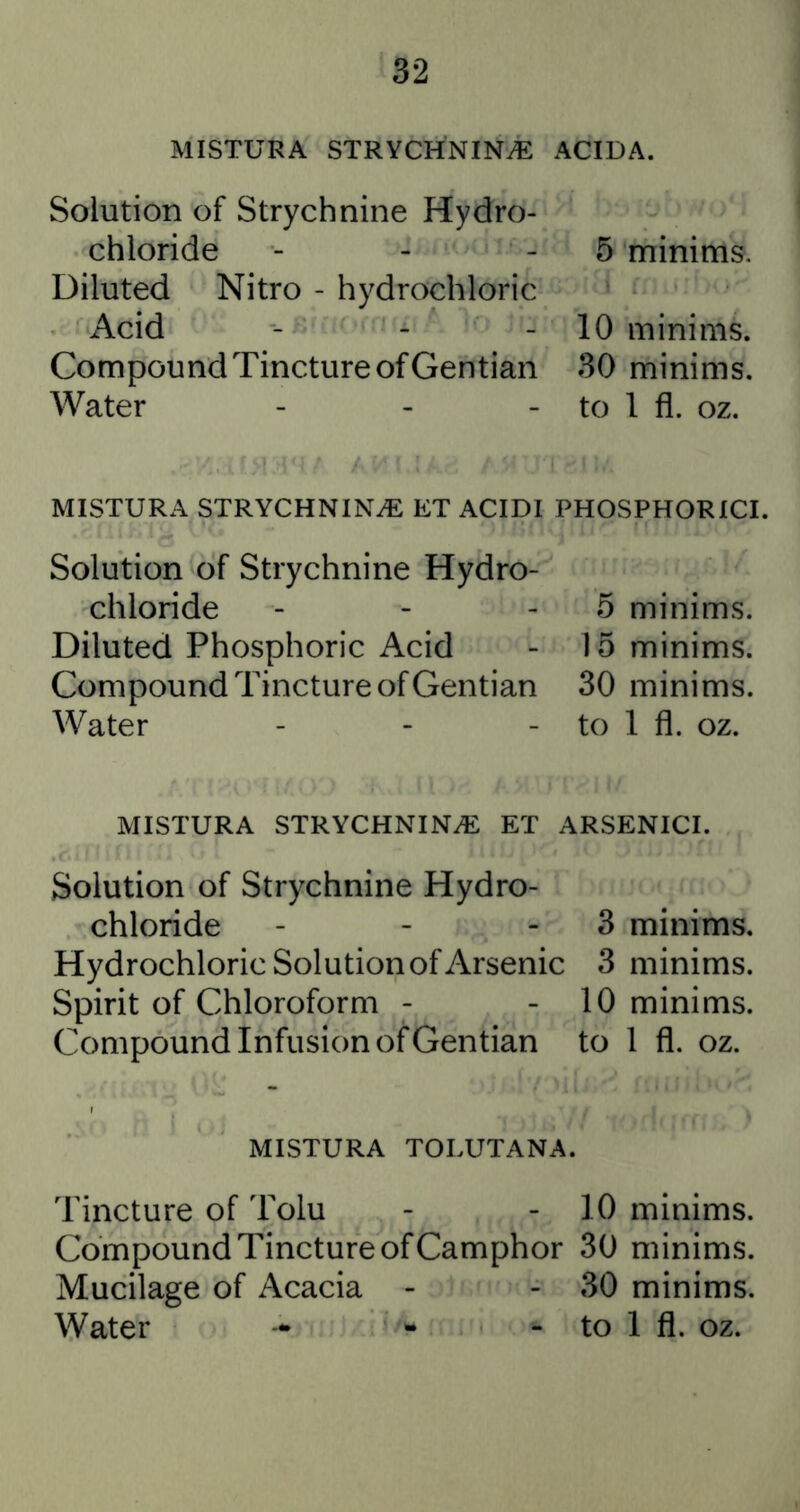 MISTURA STRYCHNINiE ACIDA. Solution of Strychnine Hydro- chloride 5 minims. Diluted Nitro - hydrochloric Acid 10 minims. Compound Tincture of Gentian 30 minims. Water _ , _ to 1 fl. oz. MISTURA STRYCHNINE ET ACIDI PHOSPHORICI. Solution of Strychnine Hydro- chloride 5 minims. Diluted Phosphoric Acid 15 minims. Compound Tincture of Gentian 30 minims. Water - - - to 1 fl. oz. MISTURA STRYCHNIN.® ET ARSENICI. Solution of Strychnine Hydro- chloride - - - 3 minims. Hydrochloric Solution of Arsenic 3 minims. Spirit of Chloroform - - 10 minims. Compound Infusion of Gentian to 1 fl. oz. MISTURA TOLUTANA. Tincture of Tolu - - 10 minims. Compound Tincture of Camphor 30 minims. Mucilage of Acacia - - 30 minims. Water -• - - to 1 fl. oz.