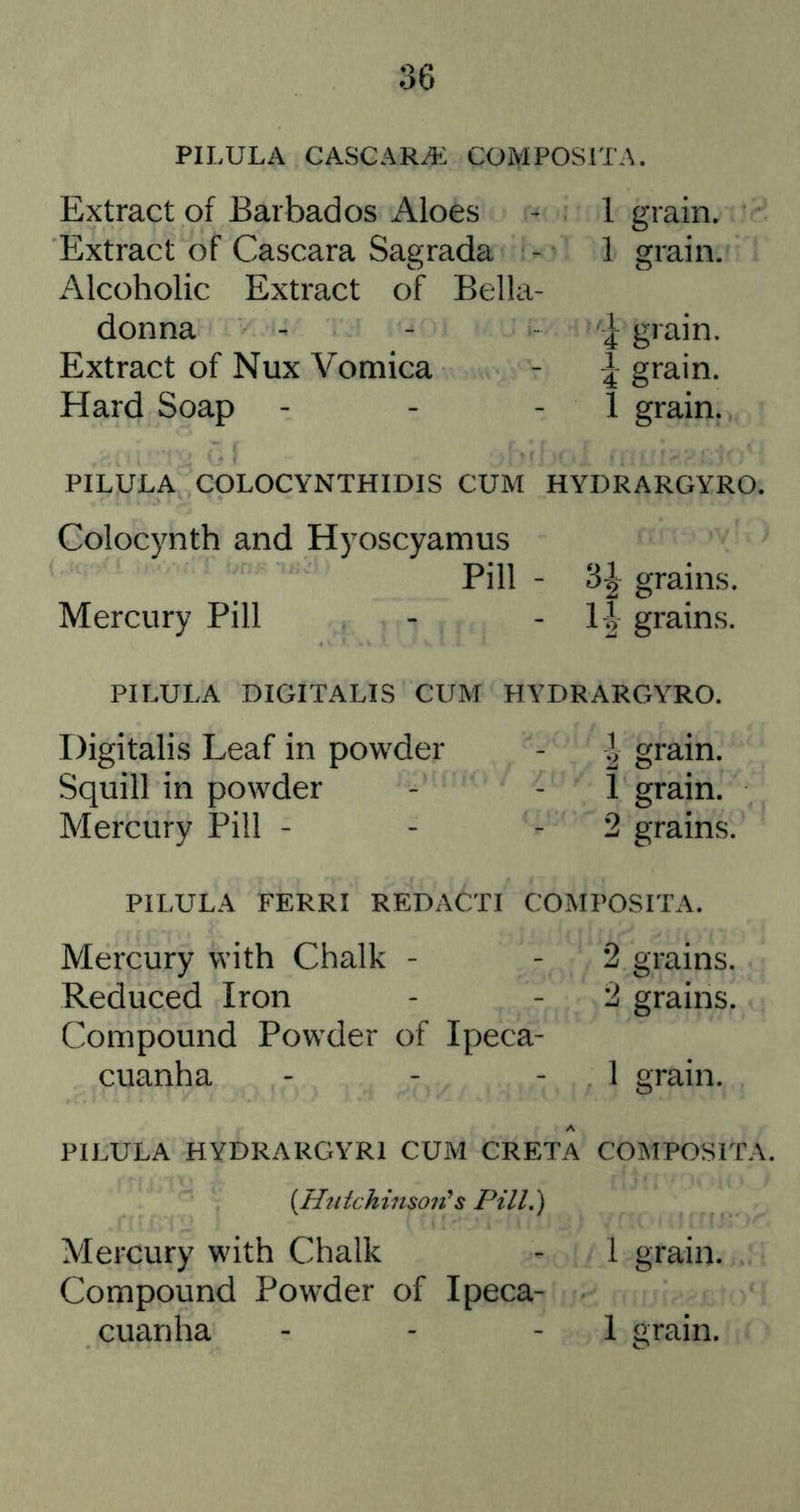 PILULA CASCARA: COMPOSITA. Extract of Barbados Aloes > 1 grain. Extract of Cascara Sagrada - 1 grain. Alcoholic Extract of Bella- donna - - - I grain. Extract of Nux Vomica - I grain. Hard Soap - - - 1 grain. PILULA COLOCYNTHIDIS CUM HYDRARGYRO. Colocynth and Hyoscyamus Pill - 3| grains. Mercury Pill - ■ grains. PILULA DIGITALIS CUM HYDRARGYRO. Digitalis Leaf in powder - J grain. Squill in powder - - 1 grain. Mercury Pill - - - 2 grains. PILULA FERRI REDACTI COMPOSITA. Mercury with Chalk - - 2 grains. Reduced Iron - - 2 grains. Compound Powder of Ipeca- cuanha - - - 1 grain. PILULA HYDRARGYRI CUM CRETA COMPOSITA. {Htiichinsoii*s Pill,) Mercury with Chalk - 1 grain. Compound Powder of Ipeca- cuanha - - - 1 grain.