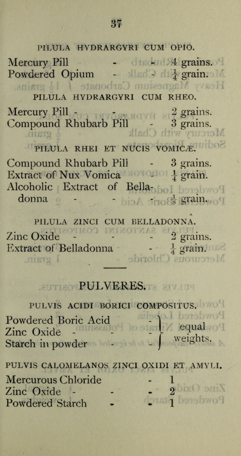 PILULA HYDRARGYRI CUM OPIO. Mercury Pill - - 4 grains. Powdered Opium - - grain. PILULA HYDRARGYRI CUM RHEO. Mercury Pill - - 2 grains. Compound Rhubarb Pill - 3 grains. PILULA RHEI ET NUCIS VOMICAE. Compound Rhubarb Pill - 3 grains. Extract of Nux Vomica - I grain. Alcoholic Extract of Bella- donna - - - grain. PILULA ZINCI CUM BELLADONNA. Zinc Oxide - - - 2 grains. Extract of Belladonna - } grain. PULVERES. PULVIS ACIDI BORICI COMPOSITUS. Powdered Boric Acid Zinc Oxide - Starch in powder PULVIS CALOMELANOS ZINCI OXIDI ET AMYLI Mercurous Chloride - 1 Zinc Oxide - - *2 Powdered Starch • - 1 ( equal weights.