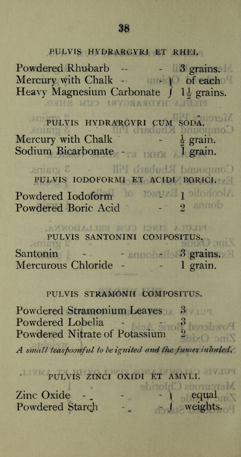 PULVIS HYDRARGYRI ET RHEI. Powdered Rhubarb - - 3 grains. Mercury with Chalk - - \ of each Heavy Magnesium Carbonate J grains. PULVIS HYDRARGYRI CUM SODA. Mercury with Chalk - | grain. Sodium Bicarbonate - 1 grain. PULVIS lODOFORMI ET ACTDI BORICI. Powdered Iodoform - 1 Powdered Boric Acid - 2 PULVIS SANTONINI COMPOSITUS. Santonin - - - 3 grains. Mercurous Chloride - - 1 grain. PULVIS STRAMONII COMPOSITUS. Powdered Stramonium Leaves 3 Powdered Lobelia - - 3 Powdered Nitrate of Potassium 2 A small tecLSpoonfiil to he ignited and the fumes inhaled. PULVIS ZTNCI OXIDI ET AMYLI. Zinc Oxide - . - - ) equal Powdered Starch -. - j weights.