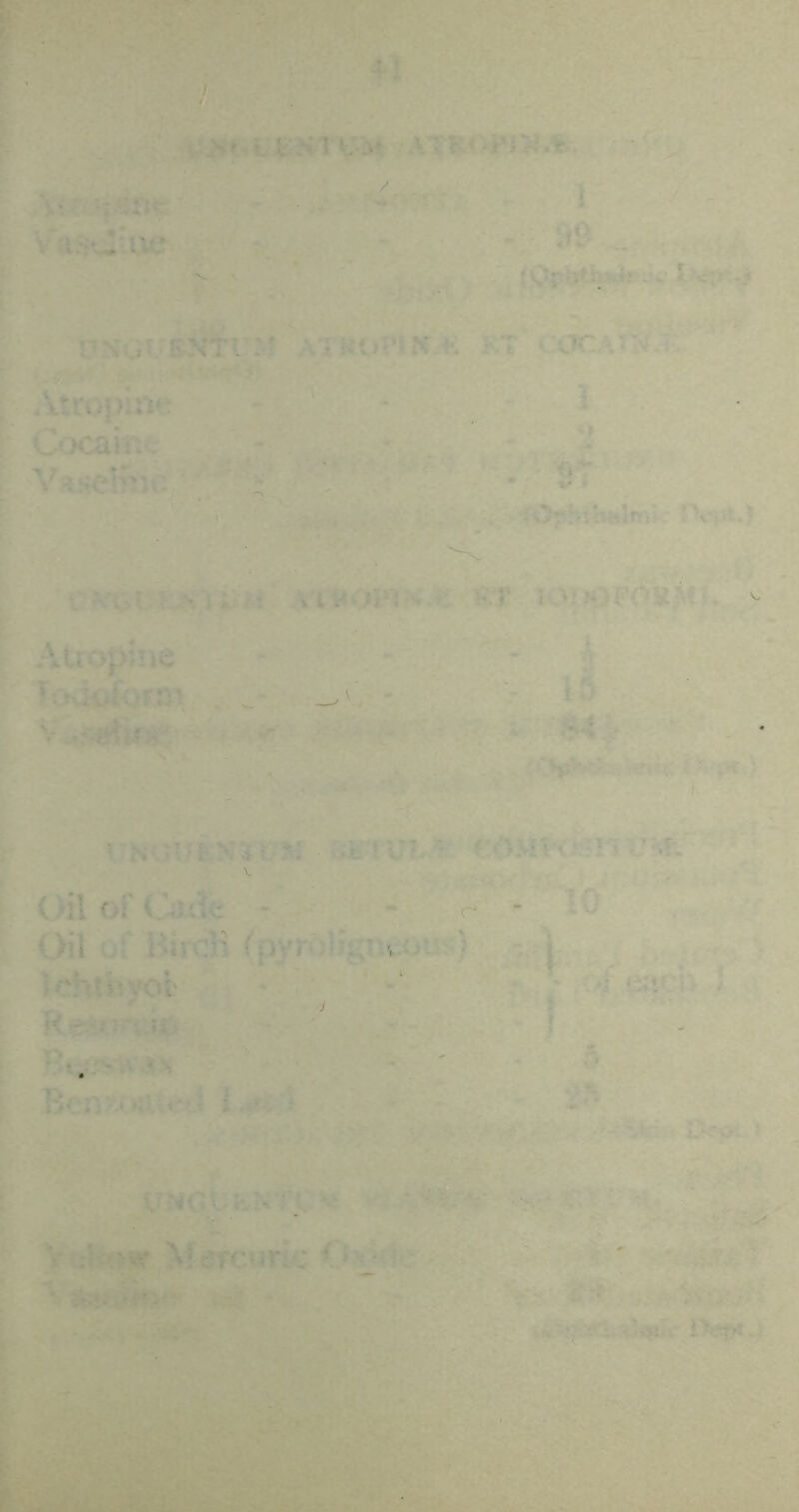 f. . fctJit.teHTVS* ^ATR<W>J.fe. ,- ; VaswAu? •, - ■ d9 .. f ^ l^<rp-j i ’ / PSaUSv^r:-? ATROriN.K KT CCICAW f, ; Atropine - - - ^ [ Cocaine . - - .u ^ ^ ! VaHclnu; ^ f . St : ' . iOrhjHHlrr.j PiV**? I rvi>i.K.M ;> At \n40P4-'».t: s.r ^ \: . - - ■ ^. ■ P Atropine - :  • ^ Too^rforo-v H.- wC - > XCf- ■i rNauEN'i t-M iiK! uu^ t<iuv<jr:n v^f. Oil of Caxie - - - 10 . Oil uf Birdi f pyrolignuoui;) - \ Ichtbyol ' ^ 7 ' ■/e;icb 1 ^ ' I • B»;r>*U>N . ' ^ 5 ^ Benx*Kii«>»j l.rH'i 2^, : vNGt;.:-';. * ■ r' ^ V ;U>Mr Mercuric ^ ' • ‘ 'v'v' ■.•>•, •