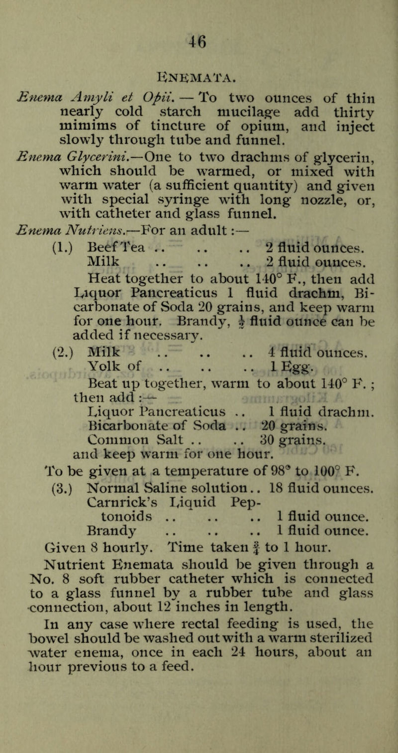 Knkmata. Enema Amyli et Opii, — To two ounces of thin nearly cold starch mucilage add thirty mimims of tincture of opium, and inject slowly through tube and funnel. Enema Glycerini.—One to tw’o drachms of glycerin, which should be warmed, or mixed with warm water (a sufficient quantity) and given with special syringe wdth long nozzle, or, with catheter and glass funnel. Enema Nutriens,—For an adult:— (1.) Beef Tea 2 fluid ounces. Milk .. .. .. 2 fluid ounces. Heat together to about 140° F., then add Fiquor Pancreaticus 1 fluid drachm, Bi- carbonate of Soda 20 grains, and keep warm for one hour. Brandy, J fluid ounce can be added if necessary. (2.) Milk 4 fluid ounces. Yolk of 1 Egg. Beat up together, w’arm to about 140° 'F. ; then add :— Liquor Pancreaticus .. 1 fluid drachm. Bicarbonate of .Soda .. 20 grains. Common Salt .. .. 30 grains, and keep warm for one hour. To be given at a temperature of 98® to 100° F. (3.) Normal Saline solution.. 18 fluid ounces. Carnrick’s liquid Pep- tonoids .. .. .. 1 fluid ounce. Brandy .. .. .. 1 fluid ounce. Given 8 hourl3^ Time taken f to 1 hour. Nutrient Enemata should be given through a No. 8 soft rubber catheter which is connected to a glass funnel by a rubber tube and glass •connection, about 12 inches in length. In any case where rectal feeding is UvSed, the bowel should be washed out with a warm sterilized water enema, once in each 24 hours, about an hour previous to a feed.