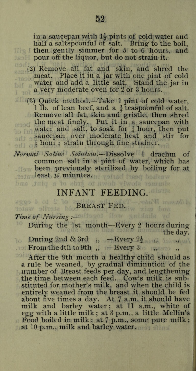 in a saucepan with IJ pints of cold water and half a vsaltspoonful of salt. Bring to the boil, then gently simmer for 5 to 6 hours, and pour off the liquor, but do not strain it. (2) Remove all fat and skin, and shred the meat. Place it in a jar with one pint of cold water and add a little salt. Stand the jar in a very moderate oven for 2 or 3 hours. (3) Quick method.—Take 1 pint of cold water, 1 lb. of lean beef, and a teaspoonful of salt. Remove all fat, skin and gristle, then shred the meat finely. Put it in a saucepan with water and salt, to soak for 5 hour, then put saucepan over moderate heat and stir for h hour ; strain through fine strainer. Normal Saline Solution.—Dissolve 1 drachm of common salt in a pint of water, which has been previously sterilized by boiling for at least 10 minutes. INFANT FEEDING. Breast Fed. 'rime of Nursing:— During the 1st month—Every 2 hours during the day. During 2nd & 3rd ,, —PvVery ,, ,, From the 4th to 9th ,, —F>ery 3 ,, ,, After the 9th month a healthy child should as a rule be weaned, by gradual diminution of the number of Breast feeds per day, and lengthening the time between each feed. Cow’s milk is sub- stituted for mother’s milk, and w’hen the child is entirely weaned from the breast it should be fed about five times a day. At 7 a.m. it should have milk and barley w^ater; at 11 a.m., white of egg with a little milk ; at 3 p.m., a little Mellin’s Food boiled in milk ; at 7 p.m., some pure milk ; at 10 p.m., milk and barley water.