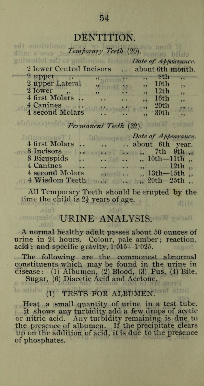 DENTITION. Temf ovary Teeth (20). Date of Appearance. '1 lower Central Incisors .. about 6tli month. 2 upper ,, 2 upper Lateral 2 lower ,, 4 first Molars .. 4 Canines 4 second Molars ,. 8th „ 10th „ 12th ,, 16th „ 20th „ 30th Permanent Teeth (32). 4 first Molars .. 8 Incisors 8 Bicuspids 4 Canines 4 .second Molars 4 Wisdom Teeth Date of Appearance. about 6th year. „ 7th-9th „ „ 10th—nth „ „ 12th „ „ 13th—15th „ 20th—25th ,, All Temporal^’ Teeth should be erupted by the time the child is 2h years of age. URINE ANALYSIS. A normal healthy adult passes about 50 ounces of urine in 24 hours. Colour, pale amber; reaction, acid ; and specific gravity, T015—1*025. The following are the commonest abnormal constituents which may be found in the urine in disease:—(1) Albumen, (2) Blood, (3) Pus, (4) Bile, Sugar, (6) Diacetic Acid and Acetone. (1) TESTS FOR ALBUMEN. Heat a small quantity of urine in a test tube. it shows any turbidity add a few drops of acetic or nitric acid. An} turbidity remaining is due to the presence of albumen. If the precipitate clears up on the addition of acid, it is due to the presence of phojsphates.