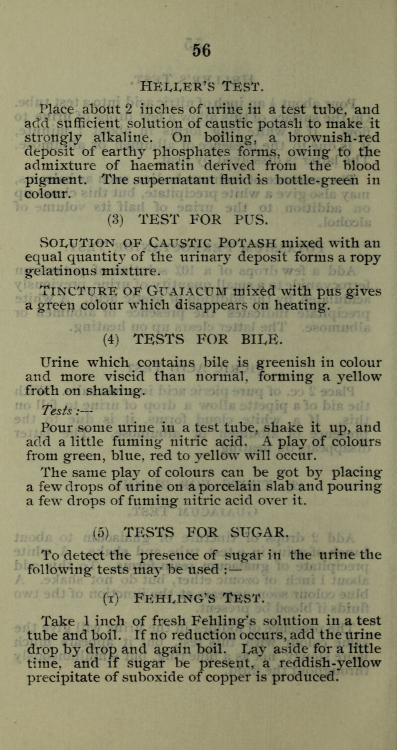 HEI^I.ER’S TEST. Place about 2 inches of urine in a test tube, and add sufficient solution of caustic potash to make it strongly alkaline. On boiling, a brownish-red deposit of earth}' phosphates forms, owing to the admixture of haematin derived from the blood pigment. The supernatant fliiid is bottle-green in colour. (3) TEST FOR PUS. vSoEUTiON OF Caustic Potash mixed with an equal quantit}' of the urinary deposit forms a ropy gelatinous mixture. Tincture of Guaiacum mix^d with pus gives a green colour which disappears on heating. (4) TESTS FOR BIEE. Urine which contains bile is greenish in colour and more viscid than normal, forming a yellow froth on shaking. Tests:— Pour .some urine in a test tube, shake it up, and add a little fuming nitric acid. A play of colours from green, blue, red to yellow will occur. The same pla}- of colours can be got b}^ placing a few drops of urine on a porcelain slab and pouring a few drops of fuming nitric acid over it. (5) TESTS FOR SUGAR. To detect the presence of sugar in the urine the following te.sts may be u.sed : — (i) FehetnG’vS TEvST. Take 1 inch of fresh Fehling's solution in a test tube and boil. If no reduction occurs, add the urine drop by drop and again boil. Lay aside for a little time, and if sugar be present, a reddish-yellow precipitate of suboxide of copper is produced.