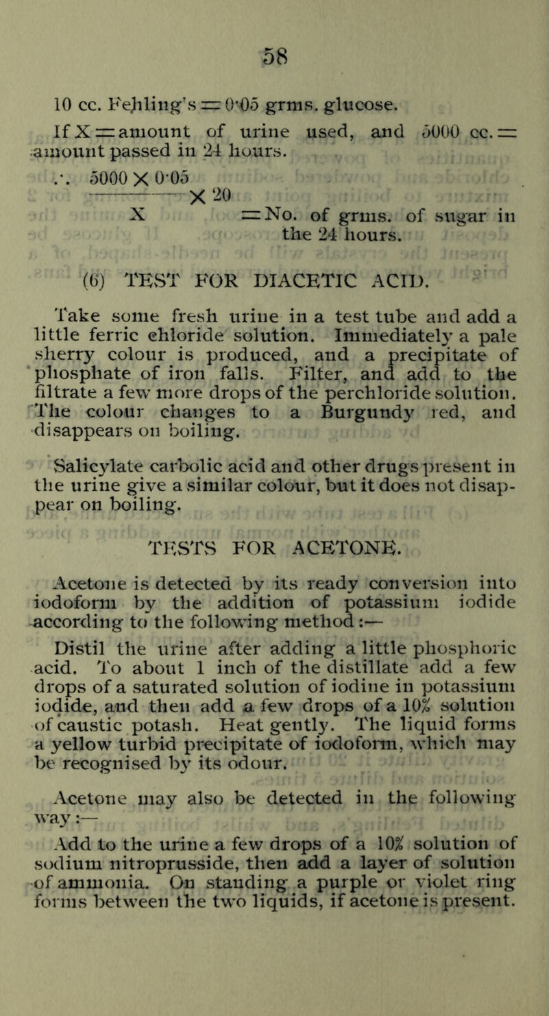 10 cc. FeJiling’smO’Oo grms. glucose. If Xz= amount of urine used, and 5000 cc. m amount passed in 24 hours. .-. 5000X 0*05 X ‘^0 X :=:No. of grms. of sugar in the 24 hours. (0) TEvST FOR DIACETIC ACID. Take some fresh urine in a test tube and add a little ferric chloride solution. Immediately a pale sherry colour is produced, and a precipitate of phosphate of iron falls. Filter, and add to the filtrate a few more drops of the perchloride solution. The colour changes to a Burgund}' red, and disappears on boiling. Salicylate carbolic acid and other drugs present in the urine give a similar colour, but it does not divsap- pear on boiling. TESTS FOR ACETONE. Acetone is detected by its ready conversion into iodoform by the addition of potassium iodide according to the following method:— Distil the urine after adding a little phosphoric acid. To about 1 inch of the distillate add a few drops of a saturated solution of iodine in potassium iodide, and then add a few drops of a 10% solution of caUvStic potash. Heat gentl3^ The liquid forms a yellow turbid precipitate of iodoform, which may be recognised b}' its odour. Acetone may also be detected in the following way:— Add to the urine a few drops of a 10% solution of sodium nitroprusside, then ^d a layer of solution of ammonia. On .standing a purple or violet ring forms between the two liquids, if acetone is present.
