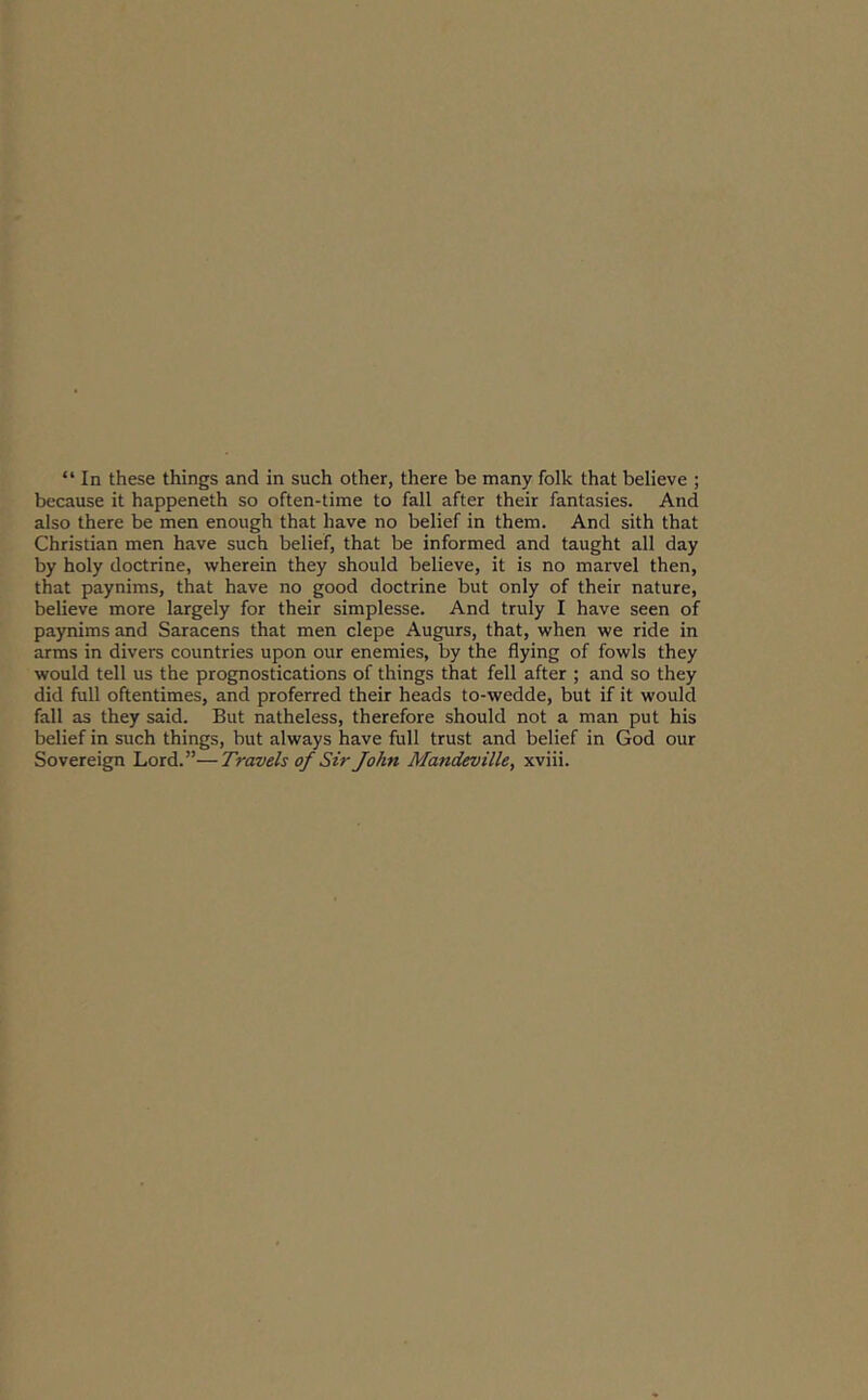 “ In these things and in such other, there be many folk that believe ; because it happeneth so often-time to fall after their fantasies. And also there be men enough that have no belief in them. And sith that Christian men have such belief, that be informed and taught all day by holy doctrine, wherein they should believe, it is no marvel then, that paynims, that have no good doctrine but only of their nature, believe more largely for their simplesse. And truly I have seen of paynims and Saracens that men clepe Augurs, that, when we ride in arms in divers countries upon our enemies, by the flying of fowls they would tell us the prognostications of things that fell after ; and so they did full oftentimes, and proferred their heads to-wedde, but if it would fall as they said. But natheless, therefore should not a man put his belief in such things, but always have full trust and belief in God our Sovereign Lord.”—Travels of Sir John Mandeville, xviii.