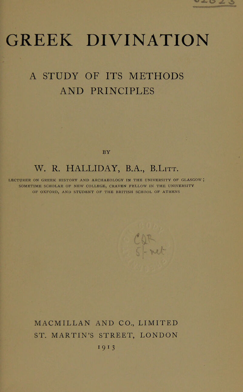 A STUDY OF ITS METHODS AND PRINCIPLES BY W. R. HALLIDAY, B.A., B.Litt. LECTORER ON GREEK HISTORY AND ARCHAEOLOGY IN THE UNIVERSITY OF GLASGOW ; SOMETIME SCHOLAR OF NEW COLLEGE, CRAVEN FELLOW IN THE UNIVERSITY OF OXFORD, AND STUDENT OF THE BRITISH SCHOOL OF ATHENS c i\T. MACMILLAN AND CO., LIMITED ST. MARTIN’S STREET, LONDON 1913