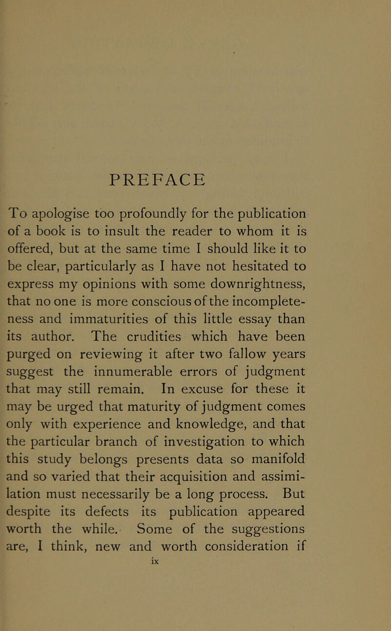 PREFACE To apologise too profoundly for the publication of a book is to insult the reader to whom it is offered, but at the same time I should like it to be clear, particularly as I have not hesitated to express my opinions with some downrightness, that no one is more conscious of the incomplete- ness and immaturities of this little essay than its author. The crudities which have been purged on reviewing it after two fallow years suggest the innumerable errors of judgment that may still remain. In excuse for these it may be urged that maturity of judgment comes only with experience and knowledge, and that the particular branch of investigation to which this study belongs presents data so manifold and so varied that their acquisition and assimi- lation must necessarily be a long process. But despite its defects its publication appeared worth the while. Some of the suggestions are, I think, new and worth consideration if